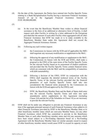 (4)      On the date of this Agreement, the Parties have entered into Facility Specific Terms
         relating to a Bank Recapitalisation Facility having a maximum Financial Assistance
         Amount of up to the Aggregate Financial Assistance Amount of
         EUR 100,000,000,000.

(5)

         (a)         In the event that the Beneficiary Member State wishes to obtain financial
                     assistance in the form of an additional or alternative form of Facility, it shall
                     request such other Facility in writing by a letter addressed to the Eurogroup
                     provided that the amount of such other Facility when aggregated with all other
                     Financial Assistance that EFSF has made or is to make available to the
                     Beneficiary Member State under this Agreement shall not exceed the
                     Aggregate Financial Assistance Amount.

         (b)         Following any such written request:

                     (i)     the Commission (in liaison with the ECB and (if applicable) the IMF)
                             shall negotiate any necessary modification or supplement to the MoU;

                     (ii)    following the approval of any modification or supplement to the MoU,
                             the Commission (in liaison with the ECB and EFSF), shall make a
                             proposal to the EWG of the main terms of the Facility Specific Terms
                             for the relevant Facility based on its assessment of market conditions
                             and provided that the Facility Specific Terms contain financial terms
                             which are consistent with the MoU and the compatibility of maturities
                             with debt sustainability;

                     (iii)   following a decision of the EWG, EFSF (in conjunction with the
                             EWG) shall negotiate the detailed technical terms of the Facility
                             Specific Terms of the relevant Facility provided that the financial
                             parameters of such Facility Specific Terms shall take into
                             consideration the financial terms proposed by the Commission (in
                             liaison with the ECB and approved by the EWG); and

                     (iv)    EFSF, the Beneficiary Member State and the Bank of Spain shall enter
                             into the relevant Facility Specific Terms and enter into such
                             amendments and/or supplements to this Agreement (including
                             Clause 2(4) and the list of the Schedules in Clause 18) as are necessary
                             to provide the relevant Facility.

(6)      EFSF shall not be under any obligation to provide any Financial Assistance at any
         time if the aggregate principal amount of such Financial Assistance when added to (i)
         other Financial Assistance provided by EFSF to the Beneficiary Member State or to
         other beneficiary member states which are euro-area Member States, (ii) any other
         Financial Assistance which EFSF has committed to provide to the Beneficiary
         Member State or such other beneficiary member states and (iii) any amounts which
         have been raised subject to a Pre-Funding Operation based on a Pre-Funding
         Agreement with the Beneficiary Member State (or similar amounts raised in respect
         of other beneficiary member states) would cause EFSF to exceed its capacity at such




38079-5-2470-v1.25                                 - 15 -                                   52-40473945
 
