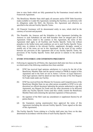 time to raise funds which are fully guaranteed by the Guarantees issued under the
         Framework Agreement.

(7)      The Beneficiary Member State shall apply all amounts and/or EFSF Debt Securities
         made available to it under this Agreement, including the Facilities, in conformity with
         its obligations under the MoU, the Decision, this Agreement and otherwise as
         specified in the relevant Facility Specific Terms.

(8)      All Financial Assistance will be denominated solely in euro, which shall be the
         currency of account and payment.

(9)      The Preamble, the Annexes and the Schedules to this Agreement (including the
         Annexes to such Schedules) do and shall hereafter form an integral part of this
         Agreement. Unless stated to the contrary in this Agreement, the terms of this
         Agreement shall apply to all Facilities and Facility Specific Terms but without
         prejudice to the further terms and conditions set out in such Facility Specific Terms
         which may, in relation to the relevant Facility, supplement, dis-apply, amend or
         modify any of the terms set out in this Agreement. In the event of any conflict
         between any provision of this Agreement and of any Facility Specific Terms, the
         provisions of the Facility Specific Terms shall prevail in relation to the relevant
         Facility.

3.       ENTRY INTO FORCE AND CONDITIONS PRECEDENT

(1)      Following its signature by all Parties, this Agreement shall enter into force on the date
         on which each of the following conditions have been satisfied:

         (a)         EFSF has received legal opinions satisfactory to it given by the [] of the
                     Beneficiary Member State and the special counsel to FROB in respect of this
                     Agreement and in the form set out in Annex 2 (Forms of Legal Opinions).
                     Such legal opinions shall be dated not later than the date of the first Request
                     for Funds made under any Facility;

         (b)         EFSF has received from the Minister for Economy and Competitiveness of the
                     Beneficiary Member State (or any other person acceptable to EFSF in its sole
                     discretion) an official document indicating the persons authorised to sign this
                     Agreement, any Request for Funds and any other documents to be delivered
                     under any Facility Specific Terms (and thus validly commit the Beneficiary
                     Member State) and containing the specimen signatures of these persons;

         (c)         the signature of the MoU (and any amendment or supplement thereto) by all
                     parties thereto;

         (d)         the Guarantors (acting unanimously) have approved the terms of this
                     Agreement (including the relevant Facility Specific Terms signed on the date
                     of this Agreement).

(2)      The Facility Specific Terms relating to a Facility shall enter into force on the date
         determined in accordance with the terms of such Facility Specific Terms.




38079-5-2470-v1.25                                - 16 -                                   52-40473945
 