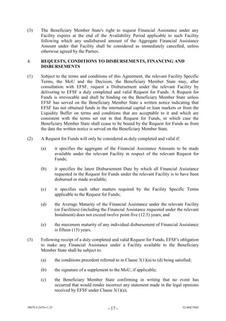 (3)      The Beneficiary Member State's right to request Financial Assistance under any
         Facility expires at the end of the Availability Period applicable to such Facility
         following which any undisbursed amount of the Aggregate Financial Assistance
         Amount under that Facility shall be considered as immediately cancelled, unless
         otherwise agreed by the Parties.

4.       REQUESTS, CONDITIONS TO DISBURSEMENTS, FINANCING AND
         DISBURSEMENTS

(1)      Subject to the terms and conditions of this Agreement, the relevant Facility Specific
         Terms, the MoU and the Decision, the Beneficiary Member State may, after
         consultation with EFSF, request a Disbursement under the relevant Facility by
         delivering to EFSF a duly completed and valid Request for Funds. A Request for
         Funds is irrevocable and shall be binding on the Beneficiary Member State unless
         EFSF has served on the Beneficiary Member State a written notice indicating that
         EFSF has not obtained funds in the international capital or loan markets or from the
         Liquidity Buffer on terms and conditions that are acceptable to it and which are
         consistent with the terms set out in that Request for Funds, in which case the
         Beneficiary Member State shall cease to be bound by the Request for Funds as from
         the date the written notice is served on the Beneficiary Member State.

(2)      A Request for Funds will only be considered as duly completed and valid if:

         (a)         it specifies the aggregate of the Financial Assistance Amounts to be made
                     available under the relevant Facility in respect of the relevant Request for
                     Funds;

         (b)         it specifies the latest Disbursement Date by which all Financial Assistance
                     requested in the Request for Funds under the relevant Facility is to have been
                     disbursed or made available;

         (c)         it specifies such other matters required by the Facility Specific Terms
                     applicable to the Request for Funds;

         (d)         the Average Maturity of the Financial Assistance under the relevant Facility
                     (or Facilities) (including the Financial Assistance requested under the relevant
                     Instalment) does not exceed twelve point five (12.5) years; and

         (e)         the maximum maturity of any individual disbursement of Financial Assistance
                     is fifteen (15) years.

(3)      Following receipt of a duly completed and valid Request for Funds, EFSF's obligation
         to make any Financial Assistance under a Facility available to the Beneficiary
         Member State shall be subject to:

         (a)         the conditions precedent referred to in Clause 3(1)(a) to (d) being satisfied;

         (b)         the signature of a supplement to the MoU, if applicable;

         (c)         the Beneficiary Member State confirming in writing that no event has
                     occurred that would render incorrect any statement made in the legal opinions
                     received by EFSF under Clause 3(1)(a);


38079-5-2470-v1.25                                 - 17 -                                    52-40473945
 