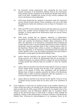 (d)         the Guarantors (acting unanimously), after considering the most recent
                     periodic assessment of the Beneficiary Member State by the Commission,
                     being satisfied with the compliance by the Beneficiary Member State with the
                     terms of the MoU, including prior actions (if any), and the conditions laid
                     down in the Decision (where applicable);

         (e)         EFSF being satisfied that the conditions to drawdown under this Agreement
                     and the relevant Facility Specific Terms (including in the case of the Bank
                     Recapitalisation Facility the conditions set out in Clause 4 of Schedule 1) are
                     satisfied;

         (f)         EWG and EFSF (in their absolute discretion (and after taking into account all
                     factors they consider relevant including these referred to in Clause 4 of
                     Schedule 1)) having approved the disbursement under the relevant Facility
                     Specific Terms;

         (g)         EFSF being satisfied that no litigation, arbitration or administrative
                     proceedings or investigations of, or before, any court, arbitral body or agency
                     which may prejudice the Beneficiary Member State's performance of the
                     MoU, this Agreement or the transactions contemplated herein (including the
                     Facility Specific Terms or any Pre-Funding Agreement) or which, if adversely
                     determined, would be reasonably likely to have a material adverse effect on
                     the Beneficiary Member State's ability to perform its obligations under the
                     MoU, this Agreement, or the transactions contemplated herein (including the
                     Facility Specific Terms or any Pre-Funding Agreement) have been started or
                     threatened in writing against the Beneficiary Member State;

         (h)         (unless otherwise specified in the relevant Facility Specific Terms) EFSF
                     having received, on or before the Disbursement Date the net proceeds of
                     Funding Instruments in an amount sufficient to finance the relevant Instalment
                     or being satisfied that sufficient funds are available to it from the Liquidity
                     Buffer;

         (i)         (unless otherwise specified in the relevant Facility Specific Terms) no material
                     adverse change having occurred since the date of this Agreement such as
                     would, in the opinion of EFSF, after consultation with the Beneficiary
                     Member State, be likely to prejudice materially the ability of the Beneficiary
                     Member State to fulfil its payment obligations under this Agreement, i.e. to
                     service the Financial Assistance and to repay it; and

         (j)         (unless otherwise specified in the relevant Facility Specific Terms) no Event
                     of Default having occurred which has not been cured to the satisfaction of
                     EFSF.

(4)      If the conditions in Clause 4(3) are satisfied (except for the condition referred to in
         Clause 4(3)(h) that needs to be satisfied on the relevant Disbursement Date), EFSF
         shall, provided that the EWG accepts EFSF's proposal for the detailed terms of the
         Financial Assistance, send the Beneficiary Member State an Acceptance Notice
         setting out the provisional terms on which EFSF is willing to make available the
         Instalment, Tranche or other disbursement of Financial Assistance to the Beneficiary
         Member State. Following the acknowledgement of an Acceptance Notice by the



38079-5-2470-v1.25                                - 18 -                                   52-40473945
 