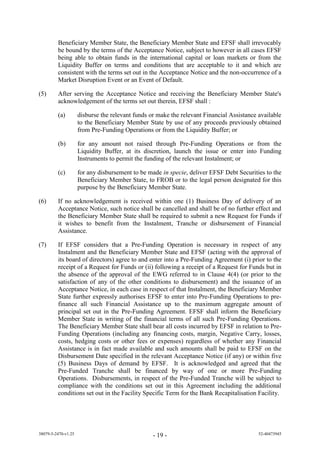 Beneficiary Member State, the Beneficiary Member State and EFSF shall irrevocably
         be bound by the terms of the Acceptance Notice, subject to however in all cases EFSF
         being able to obtain funds in the international capital or loan markets or from the
         Liquidity Buffer on terms and conditions that are acceptable to it and which are
         consistent with the terms set out in the Acceptance Notice and the non-occurrence of a
         Market Disruption Event or an Event of Default.

(5)      After serving the Acceptance Notice and receiving the Beneficiary Member State's
         acknowledgement of the terms set out therein, EFSF shall :

         (a)         disburse the relevant funds or make the relevant Financial Assistance available
                     to the Beneficiary Member State by use of any proceeds previously obtained
                     from Pre-Funding Operations or from the Liquidity Buffer; or

         (b)         for any amount not raised through Pre-Funding Operations or from the
                     Liquidity Buffer, at its discretion, launch the issue or enter into Funding
                     Instruments to permit the funding of the relevant Instalment; or

         (c)         for any disbursement to be made in specie, deliver EFSF Debt Securities to the
                     Beneficiary Member State, to FROB or to the legal person designated for this
                     purpose by the Beneficiary Member State.

(6)      If no acknowledgement is received within one (1) Business Day of delivery of an
         Acceptance Notice, such notice shall be cancelled and shall be of no further effect and
         the Beneficiary Member State shall be required to submit a new Request for Funds if
         it wishes to benefit from the Instalment, Tranche or disbursement of Financial
         Assistance.

(7)      If EFSF considers that a Pre-Funding Operation is necessary in respect of any
         Instalment and the Beneficiary Member State and EFSF (acting with the approval of
         its board of directors) agree to and enter into a Pre-Funding Agreement (i) prior to the
         receipt of a Request for Funds or (ii) following a receipt of a Request for Funds but in
         the absence of the approval of the EWG referred to in Clause 4(4) (or prior to the
         satisfaction of any of the other conditions to disbursement) and the issuance of an
         Acceptance Notice, in each case in respect of that Instalment, the Beneficiary Member
         State further expressly authorises EFSF to enter into Pre-Funding Operations to pre-
         finance all such Financial Assistance up to the maximum aggregate amount of
         principal set out in the Pre-Funding Agreement. EFSF shall inform the Beneficiary
         Member State in writing of the financial terms of all such Pre-Funding Operations.
         The Beneficiary Member State shall bear all costs incurred by EFSF in relation to Pre-
         Funding Operations (including any financing costs, margin, Negative Carry, losses,
         costs, hedging costs or other fees or expenses) regardless of whether any Financial
         Assistance is in fact made available and such amounts shall be paid to EFSF on the
         Disbursement Date specified in the relevant Acceptance Notice (if any) or within five
         (5) Business Days of demand by EFSF. It is acknowledged and agreed that the
         Pre-Funded Tranche shall be financed by way of one or more Pre-Funding
         Operations. Disbursements, in respect of the Pre-Funded Tranche will be subject to
         compliance with the conditions set out in this Agreement including the additional
         conditions set out in the Facility Specific Term for the Bank Recapitalisation Facility.




38079-5-2470-v1.25                                - 19 -                                   52-40473945
 