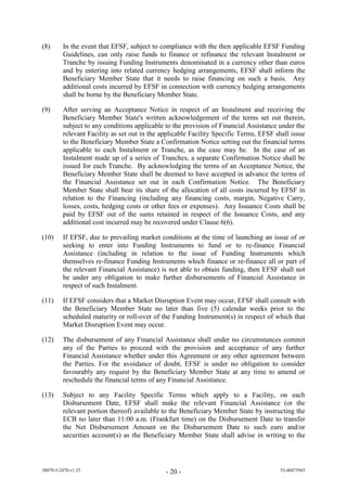 (8)      In the event that EFSF, subject to compliance with the then applicable EFSF Funding
         Guidelines, can only raise funds to finance or refinance the relevant Instalment or
         Tranche by issuing Funding Instruments denominated in a currency other than euros
         and by entering into related currency hedging arrangements, EFSF shall inform the
         Beneficiary Member State that it needs to raise financing on such a basis. Any
         additional costs incurred by EFSF in connection with currency hedging arrangements
         shall be borne by the Beneficiary Member State.

(9)      After serving an Acceptance Notice in respect of an Instalment and receiving the
         Beneficiary Member State's written acknowledgement of the terms set out therein,
         subject to any conditions applicable to the provision of Financial Assistance under the
         relevant Facility as set out in the applicable Facility Specific Terms, EFSF shall issue
         to the Beneficiary Member State a Confirmation Notice setting out the financial terms
         applicable to each Instalment or Tranche, as the case may be. In the case of an
         Instalment made up of a series of Tranches, a separate Confirmation Notice shall be
         issued for each Tranche. By acknowledging the terms of an Acceptance Notice, the
         Beneficiary Member State shall be deemed to have accepted in advance the terms of
         the Financial Assistance set out in each Confirmation Notice. The Beneficiary
         Member State shall bear its share of the allocation of all costs incurred by EFSF in
         relation to the Financing (including any financing costs, margin, Negative Carry,
         losses, costs, hedging costs or other fees or expenses). Any Issuance Costs shall be
         paid by EFSF out of the sums retained in respect of the Issuance Costs, and any
         additional cost incurred may be recovered under Clause 6(6).

(10)     If EFSF, due to prevailing market conditions at the time of launching an issue of or
         seeking to enter into Funding Instruments to fund or to re-finance Financial
         Assistance (including in relation to the issue of Funding Instruments which
         themselves re-finance Funding Instruments which finance or re-finance all or part of
         the relevant Financial Assistance) is not able to obtain funding, then EFSF shall not
         be under any obligation to make further disbursements of Financial Assistance in
         respect of such Instalment.

(11)     If EFSF considers that a Market Disruption Event may occur, EFSF shall consult with
         the Beneficiary Member State no later than five (5) calendar weeks prior to the
         scheduled maturity or roll-over of the Funding Instrument(s) in respect of which that
         Market Disruption Event may occur.

(12)     The disbursement of any Financial Assistance shall under no circumstances commit
         any of the Parties to proceed with the provision and acceptance of any further
         Financial Assistance whether under this Agreement or any other agreement between
         the Parties. For the avoidance of doubt, EFSF is under no obligation to consider
         favourably any request by the Beneficiary Member State at any time to amend or
         reschedule the financial terms of any Financial Assistance.

(13)     Subject to any Facility Specific Terms which apply to a Facility, on each
         Disbursement Date, EFSF shall make the relevant Financial Assistance (or the
         relevant portion thereof) available to the Beneficiary Member State by instructing the
         ECB no later than 11:00 a.m. (Frankfurt time) on the Disbursement Date to transfer
         the Net Disbursement Amount on the Disbursement Date to such euro and/or
         securities account(s) as the Beneficiary Member State shall advise in writing to the



38079-5-2470-v1.25                            - 20 -                                   52-40473945
 