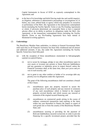 Capital Instruments in favour of EFSF as expressly contemplated in this
                     Agreement; and

         (g)         to the best of its knowledge and belief (having made due and careful enquiry),
                     no litigation, arbitration or administrative proceedings or investigations of, or
                     before, any court, arbitral body or agency which may prejudice its execution
                     or performance of the MoU, this Agreement or the transactions contemplated
                     herein (including the Facility Specific Terms or any Pre-Funding Agreement)
                     or which, if adversely determined, are reasonably likely to have a material
                     adverse effect on its ability to perform its obligations under the MoU, this
                     Agreement, or the transactions contemplated herein (including the Facility
                     Specific Terms or any Pre-Funding Agreement) have been started or
                     threatened in writing against it.

(2)      Undertakings

         The Beneficiary Member State undertakes, in relation to General Government Debt,
         until such time as all Financial Assistance has been fully reimbursed and all interest
         and additional amounts, if any, due under this Agreement (including the Facility
         Specific Terms) have been fully paid:

         (a)         with the exception of those encumbrances enumerated in Sub-paragraphs
                     (a)(ii)(1) to (a)(ii)10 below:

                     (i)    not to secure by mortgage, pledge or any other encumbrance upon its
                            own assets or revenues any present or future Relevant Indebtedness
                            and any guarantee or indemnity given in respect thereof, unless the
                            Financial Assistance shall, at the same time, share pari passu and pro
                            rata in such security; and

                     (ii)   not to grant to any other creditor or holder of its sovereign debt any
                            priority over its obligations under this Agreement.

                            The grant of the following encumbrances shall not constitute a breach
                            of this Clause:

                            (1)     encumbrances upon any property incurred to secure the
                                    purchase price of such property and any renewal or extension
                                    of any such encumbrance which is limited to the original
                                    property covered thereby and which secures any renewal or
                                    extension of the original secured financing; and

                            (2)     encumbrances on commercial goods arising in the course of
                                    ordinary commercial transactions (and expiring at the latest
                                    within one year thereafter) to finance the import or export of
                                    such goods into or from the country of the Beneficiary Member
                                    State; and

                            (3)     encumbrances securing or providing for the payment of
                                    Relevant Indebtedness incurred exclusively in order to provide
                                    financing for a specific investment project, provided that the



38079-5-2470-v1.25                                 - 22 -                                   52-40473945
 