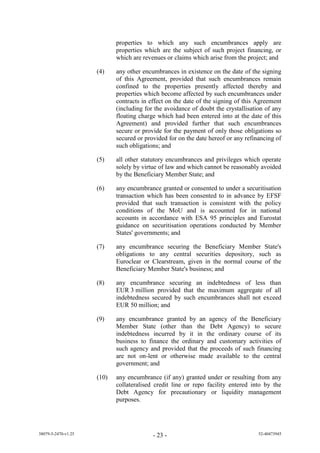 properties to which any such encumbrances apply are
                            properties which are the subject of such project financing, or
                            which are revenues or claims which arise from the project; and

                     (4)    any other encumbrances in existence on the date of the signing
                            of this Agreement, provided that such encumbrances remain
                            confined to the properties presently affected thereby and
                            properties which become affected by such encumbrances under
                            contracts in effect on the date of the signing of this Agreement
                            (including for the avoidance of doubt the crystallisation of any
                            floating charge which had been entered into at the date of this
                            Agreement) and provided further that such encumbrances
                            secure or provide for the payment of only those obligations so
                            secured or provided for on the date hereof or any refinancing of
                            such obligations; and

                     (5)    all other statutory encumbrances and privileges which operate
                            solely by virtue of law and which cannot be reasonably avoided
                            by the Beneficiary Member State; and

                     (6)    any encumbrance granted or consented to under a securitisation
                            transaction which has been consented to in advance by EFSF
                            provided that such transaction is consistent with the policy
                            conditions of the MoU and is accounted for in national
                            accounts in accordance with ESA 95 principles and Eurostat
                            guidance on securitisation operations conducted by Member
                            States' governments; and

                     (7)    any encumbrance securing the Beneficiary Member State's
                            obligations to any central securities depository, such as
                            Euroclear or Clearstream, given in the normal course of the
                            Beneficiary Member State's business; and

                     (8)    any encumbrance securing an indebtedness of less than
                            EUR 3 million provided that the maximum aggregate of all
                            indebtedness secured by such encumbrances shall not exceed
                            EUR 50 million; and

                     (9)    any encumbrance granted by an agency of the Beneficiary
                            Member State (other than the Debt Agency) to secure
                            indebtedness incurred by it in the ordinary course of its
                            business to finance the ordinary and customary activities of
                            such agency and provided that the proceeds of such financing
                            are not on-lent or otherwise made available to the central
                            government; and

                     (10)   any encumbrance (if any) granted under or resulting from any
                            collateralised credit line or repo facility entered into by the
                            Debt Agency for precautionary or liquidity management
                            purposes.




38079-5-2470-v1.25                        - 23 -                                   52-40473945
 