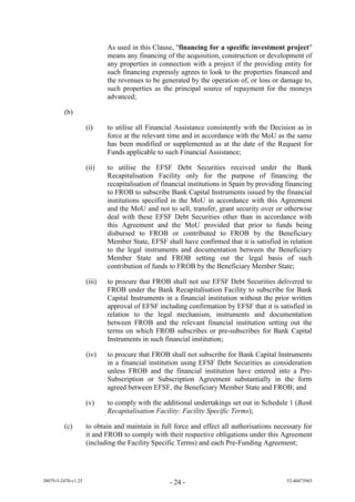 As used in this Clause, "financing for a specific investment project"
                             means any financing of the acquisition, construction or development of
                             any properties in connection with a project if the providing entity for
                             such financing expressly agrees to look to the properties financed and
                             the revenues to be generated by the operation of, or loss or damage to,
                             such properties as the principal source of repayment for the moneys
                             advanced;

         (b)

                     (i)     to utilise all Financial Assistance consistently with the Decision as in
                             force at the relevant time and in accordance with the MoU as the same
                             has been modified or supplemented as at the date of the Request for
                             Funds applicable to such Financial Assistance;

                     (ii)    to utilise the EFSF Debt Securities received under the Bank
                             Recapitalisation Facility only for the purpose of financing the
                             recapitalisation of financial institutions in Spain by providing financing
                             to FROB to subscribe Bank Capital Instruments issued by the financial
                             institutions specified in the MoU in accordance with this Agreement
                             and the MoU and not to sell, transfer, grant security over or otherwise
                             deal with these EFSF Debt Securities other than in accordance with
                             this Agreement and the MoU provided that prior to funds being
                             disbursed to FROB or contributed to FROB by the Beneficiary
                             Member State, EFSF shall have confirmed that it is satisfied in relation
                             to the legal instruments and documentation between the Beneficiary
                             Member State and FROB setting out the legal basis of such
                             contribution of funds to FROB by the Beneficiary Member State;

                     (iii)   to procure that FROB shall not use EFSF Debt Securities delivered to
                             FROB under the Bank Recapitalisation Facility to subscribe for Bank
                             Capital Instruments in a financial institution without the prior written
                             approval of EFSF including confirmation by EFSF that it is satisfied in
                             relation to the legal mechanism, instruments and documentation
                             between FROB and the relevant financial institution setting out the
                             terms on which FROB subscribes or pre-subscribes for Bank Capital
                             Instruments in such financial institution;

                     (iv)    to procure that FROB shall not subscribe for Bank Capital Instruments
                             in a financial institution using EFSF Debt Securities as consideration
                             unless FROB and the financial institution have entered into a Pre-
                             Subscription or Subscription Agreement substantially in the form
                             agreed between EFSF, the Beneficiary Member State and FROB; and

                     (v)     to comply with the additional undertakings set out in Schedule 1 (Bank
                             Recapitalisation Facility: Facility Specific Terms);

         (c)         to obtain and maintain in full force and effect all authorisations necessary for
                     it and FROB to comply with their respective obligations under this Agreement
                     (including the Facility Specific Terms) and each Pre-Funding Agreement;




38079-5-2470-v1.25                                 - 24 -                                    52-40473945
 