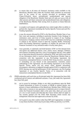 (d)         to ensure that at all times all Financial Assistance made available to the
                     Beneficiary Member State under the Facilities shall constitute an unsecured
                     (save to the extent of any security provided in accordance with
                     Clause 5(2)(a)(i)), direct, unconditional, unsubordinated and general
                     obligation of the Beneficiary Member State and will rank pari passu with all
                     other present and future unsecured and unsubordinated loans and obligations
                     of the Beneficiary Member State arising from its present or future Relevant
                     Indebtedness;

         (e)         to comply in all respects with applicable laws which might affect its ability to
                     perform this Agreement (including the Facility Specific Terms) and each Pre-
                     Funding Agreement;

         (f)         to pay the amount allocated by EFSF to the Beneficiary Member State of any
                     fees, costs and expenses, including in particular Issuance Costs, breakage or
                     termination costs, and Cost of Carry incurred in respect of any Funding
                     Instruments or hedging contract which EFSF may have undertaken (including
                     in relation to the amounts raised to fund the Liquidity Buffer, Financings
                     and/or Pre-Funding Operations) regardless of whether the provision of any
                     Financial Assistance or any utilisation under a Facility takes place;

         (g)         more generally, to indemnify and hold harmless EFSF on first demand from
                     and against any additional interest, costs, claims, losses, damages, liabilities
                     and expenses (including legal fees, costs of investigation and any value added
                     tax or equivalent thereof) incurred or suffered by EFSF and which result from
                     (i) any information which is received from the Beneficiary Member State in
                     connection with this Agreement or any Pre-Funding Agreement, the
                     transactions contemplated herein or with the MoU being incorrect, inaccurate
                     or misleading; (ii) any breach of the representations, warranties and/or
                     undertakings in this Agreement, any Pre-Funding Agreement or any Facility
                     Specific Terms; and/or (iii) any action, claim, demand, proceeding,
                     investigation, arbitration or judgment brought against EFSF in connection with
                     EFSF entering into and the performance of this Agreement, any Pre-Funding
                     Agreement or any Facility Specific Terms or in connection with the
                     transactions contemplated therein or in the MoU.

(3)      FROB undertakes until such time as all principal under this Agreement has been fully
         reimbursed and all interest and additional amounts, if any, due under this Agreement
         have been fully paid:

         (a)         not to secure by mortgage, pledge or any other encumbrance upon the Bank
                     Capital Instruments or assets or revenues of FROB in relation thereto, any
                     present or future indebtedness of the Beneficiary Member State, FROB or any
                     other entity or person or any guarantee or indemnity given in respect thereof,
                     unless the Financial Assistance shall, at the same time, share pari passu and
                     pro rata in such security provided that this Clause 5(3)(a) shall not apply to
                     any security granted over the EFSF Debt Securities which secures any
                     arrangement which has been approved in advance by EFSF;

         (b)         not to grant to any other creditor (other than IMF and if appropriate, in relation
                     to any future facilities which may be provided, ESM) any priority over EFSF;


38079-5-2470-v1.25                                 - 25 -                                    52-40473945
 