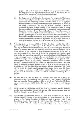 purpose (or to such other account as the Parties may agree from time to time
                     for the purpose of this Agreement) an amount equal to the interest due and
                     payable under the relevant Facility on such Payment Date.

         (b)         For the purpose of calculating the Commitment Fee component of the interest
                     due and payable by the Beneficiary Member State, the payment of the annual
                     allocation to the Beneficiary Member State of a portion of EFSF's aggregate
                     Commitment Fee shall be made either (i) following the receipt of an invoice or
                     (ii) on the first Payment Date under any Tranche, Instalment or Financial
                     Assistance following the determination of the amount to be paid as annual
                     Commitment Fee, expressed as a number of basis points per annum that shall
                     be applied over the relevant Tranche, Instalment or Financial Assistance to
                     result in the amount of the Commitment Fee that would otherwise have been
                     payable upon receipt of an invoice. The allocation of the Commitment Fee to a
                     Beneficiary Member State and the level and/or the payment structure of the
                     Commitment Fee applicable to this Agreement may be changed from time to
                     time by the board of directors of EFSF and approved by the Guarantors.

(3)      Without prejudice to the terms of Clause 9, if the Beneficiary Member State fails to
         pay any sum payable under a Facility on its due date, the Beneficiary Member State
         shall pay in addition default interest on such sum (or, as the case may be, the amount
         thereof for the time being due and unpaid) to EFSF from the due date to the date of
         actual payment in full, calculated by reference to successive interest periods (each of
         such length as EFSF may from time to time select, the first period beginning on the
         relevant due date and, wherever possible, the length of such period shall be that of one
         week) at a rate per annum on such overdue amount which is equal to the rate which is
         200 basis points per annum over the higher of (a) the EURIBOR rate applicable to the
         relevant period selected by EFSF and (b) the Interest Rate which would have been
         payable if the overdue amount had, during the period of non-payment, constituted
         Financial Assistance under the relevant Facility (if any). So long as the failure to pay
         continues, such rate shall be refixed in accordance with the provisions of this Clause
         6(3) on the last day of each such interest period and unpaid interest under this Clause
         concerning previous interest periods shall be added to the amount of interest due at
         the end of each such interest period. The default interest is immediately due and
         payable.

(4)      On each Payment Date the Beneficiary Member State shall pay to EFSF any
         Commitment Fees (except as otherwise paid), Service Fees, Guarantee Commission
         Fees and such other fees as may be specified in the relevant Facility Specific Terms
         accrued on the relevant Facility during the Interest Period ending on such Payment
         Date.

(5)      EFSF shall, during each Interest Period, provide to the Beneficiary Member State on a
         regular basis details of the Interest Rate and any other amounts accrued under the
         Facilities during the relevant Interest Period.

(6)      Except to the extent deducted pursuant to Clause 6(7), the Negative Carry, Loss of
         Interest, Issuance Costs and all other commissions, fees and costs incurred by EFSF in
         respect of Pre-Funding Operations or Financings shall be promptly paid by the
         Beneficiary Member State within five (5) Business Days following the receipt of
         invoices which EFSF will periodically provide (such periodicity being no longer than


38079-5-2470-v1.25                               - 27 -                                   52-40473945
 