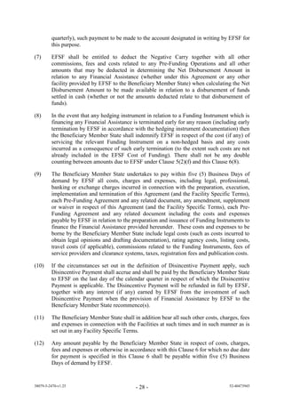 quarterly), such payment to be made to the account designated in writing by EFSF for
         this purpose.

(7)      EFSF shall be entitled to deduct the Negative Carry together with all other
         commissions, fees and costs related to any Pre-Funding Operations and all other
         amounts that may be deducted in determining the Net Disbursement Amount in
         relation to any Financial Assistance (whether under this Agreement or any other
         facility provided by EFSF to the Beneficiary Member State) when calculating the Net
         Disbursement Amount to be made available in relation to a disbursement of funds
         settled in cash (whether or not the amounts deducted relate to that disbursement of
         funds).

(8)      In the event that any hedging instrument in relation to a Funding Instrument which is
         financing any Financial Assistance is terminated early for any reason (including early
         termination by EFSF in accordance with the hedging instrument documentation) then
         the Beneficiary Member State shall indemnify EFSF in respect of the cost (if any) of
         servicing the relevant Funding Instrument on a non-hedged basis and any costs
         incurred as a consequence of such early termination (to the extent such costs are not
         already included in the EFSF Cost of Funding). There shall not be any double
         counting between amounts due to EFSF under Clause 5(2)(f) and this Clause 6(8).

(9)      The Beneficiary Member State undertakes to pay within five (5) Business Days of
         demand by EFSF all costs, charges and expenses, including legal, professional,
         banking or exchange charges incurred in connection with the preparation, execution,
         implementation and termination of this Agreement (and the Facility Specific Terms),
         each Pre-Funding Agreement and any related document, any amendment, supplement
         or waiver in respect of this Agreement (and the Facility Specific Terms), each Pre-
         Funding Agreement and any related document including the costs and expenses
         payable by EFSF in relation to the preparation and issuance of Funding Instruments to
         finance the Financial Assistance provided hereunder. These costs and expenses to be
         borne by the Beneficiary Member State include legal costs (such as costs incurred to
         obtain legal opinions and drafting documentation), rating agency costs, listing costs,
         travel costs (if applicable), commissions related to the Funding Instruments, fees of
         service providers and clearance systems, taxes, registration fees and publication costs.

(10)     If the circumstances set out in the definition of Disincentive Payment apply, such
         Disincentive Payment shall accrue and shall be paid by the Beneficiary Member State
         to EFSF on the last day of the calendar quarter in respect of which the Disincentive
         Payment is applicable. The Disincentive Payment will be refunded in full by EFSF,
         together with any interest (if any) earned by EFSF from the investment of such
         Disincentive Payment when the provision of Financial Assistance by EFSF to the
         Beneficiary Member State recommence(s).

(11)     The Beneficiary Member State shall in addition bear all such other costs, charges, fees
         and expenses in connection with the Facilities at such times and in such manner as is
         set out in any Facility Specific Terms.

(12)     Any amount payable by the Beneficiary Member State in respect of costs, charges,
         fees and expenses or otherwise in accordance with this Clause 6 for which no due date
         for payment is specified in this Clause 6 shall be payable within five (5) Business
         Days of demand by EFSF.


38079-5-2470-v1.25                            - 28 -                                   52-40473945
 