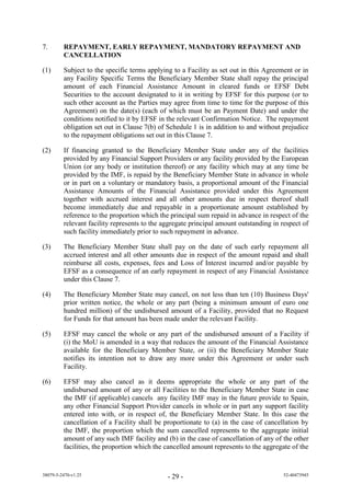 7.       REPAYMENT, EARLY REPAYMENT, MANDATORY REPAYMENT AND
         CANCELLATION

(1)      Subject to the specific terms applying to a Facility as set out in this Agreement or in
         any Facility Specific Terms the Beneficiary Member State shall repay the principal
         amount of each Financial Assistance Amount in cleared funds or EFSF Debt
         Securities to the account designated to it in writing by EFSF for this purpose (or to
         such other account as the Parties may agree from time to time for the purpose of this
         Agreement) on the date(s) (each of which must be an Payment Date) and under the
         conditions notified to it by EFSF in the relevant Confirmation Notice. The repayment
         obligation set out in Clause 7(b) of Schedule 1 is in addition to and without prejudice
         to the repayment obligations set out in this Clause 7.

(2)      If financing granted to the Beneficiary Member State under any of the facilities
         provided by any Financial Support Providers or any facility provided by the European
         Union (or any body or institution thereof) or any facility which may at any time be
         provided by the IMF, is repaid by the Beneficiary Member State in advance in whole
         or in part on a voluntary or mandatory basis, a proportional amount of the Financial
         Assistance Amounts of the Financial Assistance provided under this Agreement
         together with accrued interest and all other amounts due in respect thereof shall
         become immediately due and repayable in a proportionate amount established by
         reference to the proportion which the principal sum repaid in advance in respect of the
         relevant facility represents to the aggregate principal amount outstanding in respect of
         such facility immediately prior to such repayment in advance.

(3)      The Beneficiary Member State shall pay on the date of such early repayment all
         accrued interest and all other amounts due in respect of the amount repaid and shall
         reimburse all costs, expenses, fees and Loss of Interest incurred and/or payable by
         EFSF as a consequence of an early repayment in respect of any Financial Assistance
         under this Clause 7.

(4)      The Beneficiary Member State may cancel, on not less than ten (10) Business Days'
         prior written notice, the whole or any part (being a minimum amount of euro one
         hundred million) of the undisbursed amount of a Facility, provided that no Request
         for Funds for that amount has been made under the relevant Facility.

(5)      EFSF may cancel the whole or any part of the undisbursed amount of a Facility if
         (i) the MoU is amended in a way that reduces the amount of the Financial Assistance
         available for the Beneficiary Member State, or (ii) the Beneficiary Member State
         notifies its intention not to draw any more under this Agreement or under such
         Facility.

(6)      EFSF may also cancel as it deems appropriate the whole or any part of the
         undisbursed amount of any or all Facilities to the Beneficiary Member State in case
         the IMF (if applicable) cancels any facility IMF may in the future provide to Spain,
         any other Financial Support Provider cancels in whole or in part any support facility
         entered into with, or in respect of, the Beneficiary Member State. In this case the
         cancellation of a Facility shall be proportionate to (a) in the case of cancellation by
         the IMF, the proportion which the sum cancelled represents to the aggregate initial
         amount of any such IMF facility and (b) in the case of cancellation of any of the other
         facilities, the proportion which the cancelled amount represents to the aggregate of the


38079-5-2470-v1.25                            - 29 -                                   52-40473945
 