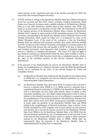 initial amounts of this Agreement and each of the facilities provided by EFSF and
         each of the other Financial Support Providers.

(7)      If EFSF certifies in writing to the Beneficiary Member State that a Market Disruption
         Event has occurred and that EFSF cannot re-finance Funding Instruments which
         finance any Financial Assistance made available (whether to the Beneficiary Member
         State or to any other beneficiary member state) at their maturity, then, EFSF will,
         based on an assessment in coordination with the IMF, the Commission and the ECB
         of the liquidity position of the Beneficiary Member State, evaluate the Beneficiary
         Member State's capacity to repay a portion of the outstanding amount of the Financial
         Assistance corresponding to the Beneficiary Member State's Allocated Portion of the
         Funding Instruments which cannot be rolled over or re-financed by virtue of the
         Market Disruption Event. If the result of the evaluation is that the Beneficiary
         Member State has sufficient cash resources available, then, unless otherwise notified
         by EFSF, an amount of the Financial Assistance outstanding in an amount equal to the
         Allocated Portion shall become due and payable to EFSF at the date of maturity of
         such Funding Instruments. Such repayment shall constitute a scheduled repayment
         and not a voluntary or mandatory pre-payment. This Clause 7(7) shall not apply to
         any Financial Assistance or disbursement which has been made available in full by a
         delivery in specie of EFSF Debt Securities which have a scheduled maturity which is
         the same as the scheduled maturity of the relevant Financial Assistance or
         disbursement.

(8)      If the proceeds of any Disbursement are used by the Beneficiary Member State to
         finance the recapitalisation of a financial institution under the Bank Recapitalisation
         Facility (or as confirmed by the terms of the relevant Request for Funds and
         Acceptance Notice):

         (a)         the Beneficiary Member State shall provide the proceeds of such disbursement
                     to FROB for it to recapitalise the relevant financial institutions by way of
                     subscribing Bank Capital Instruments;

         (b)         the Beneficiary Member State shall notify EFSF in writing in the event that it
                     receives a payment from FROB or it or FROB receives a payment from a
                     recapitalised financial institution or if FROB or the Beneficiary Member State
                     sells to a third party any loan, bond, debt security, shares or capital or other
                     instrument (including, inter alia, Bank Capital Instruments) which it holds in
                     relation to that financial institution (or any of its affiliates) in connection with
                     the recapitalisation of that financial institution. The Beneficiary Member State
                     shall, upon written notice from EFSF, having given reasonable consideration
                     to losses under the portfolio of the Beneficiary Member State and FROB
                     related to the recapitalisation of financial institutions, repay a portion of any
                     Facility demanded by EFSF (together with accrued interest on such portion),
                     such portion not to exceed the amount received by the Beneficiary Member
                     State from FROB or by the Beneficiary Member State or by FROB from the
                     relevant financial institution by way of reimbursement or the proceeds of sale
                     of the relevant loan, bond, debt security, shares or capital or other instrument
                     realised by the Beneficiary Member State or FROB. FROB shall not
                     unnecessarily delay the payment to the Beneficiary Member State of
                     undistributed profit resulting from its operations;



38079-5-2470-v1.25                                  - 30 -                                     52-40473945
 
