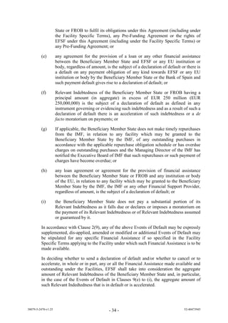 State or FROB to fulfil its obligations under this Agreement (including under
                     the Facility Specific Terms), any Pre-Funding Agreement or the rights of
                     EFSF under this Agreement (including under the Facility Specific Terms) or
                     any Pre-Funding Agreement; or

         (e)         any agreement for the provision of a loan or any other financial assistance
                     between the Beneficiary Member State and EFSF or any EU institution or
                     body, regardless of amount, is the subject of a declaration of default or there is
                     a default on any payment obligation of any kind towards EFSF or any EU
                     institution or body by the Beneficiary Member State or the Bank of Spain and
                     such payment default gives rise to a declaration of default; or

         (f)         Relevant Indebtedness of the Beneficiary Member State or FROB having a
                     principal amount (in aggregate) in excess of EUR 250 million (EUR
                     250,000,000) is the subject of a declaration of default as defined in any
                     instrument governing or evidencing such indebtedness and as a result of such a
                     declaration of default there is an acceleration of such indebtedness or a de
                     facto moratorium on payments; or

         (g)         If applicable, the Beneficiary Member State does not make timely repurchases
                     from the IMF, in relation to any facility which may be granted to the
                     Beneficiary Member State by the IMF, of any outstanding purchases in
                     accordance with the applicable repurchase obligation schedule or has overdue
                     charges on outstanding purchases and the Managing Director of the IMF has
                     notified the Executive Board of IMF that such repurchases or such payment of
                     charges have become overdue; or

         (h)         any loan agreement or agreement for the provision of financial assistance
                     between the Beneficiary Member State or FROB and any institution or body
                     of the EU, in relation to any facility which may be granted to the Beneficiary
                     Member State by the IMF, the IMF or any other Financial Support Provider,
                     regardless of amount, is the subject of a declaration of default; or

         (i)         the Beneficiary Member State does not pay a substantial portion of its
                     Relevant Indebtedness as it falls due or declares or imposes a moratorium on
                     the payment of its Relevant Indebtedness or of Relevant Indebtedness assumed
                     or guaranteed by it.

         In accordance with Clause 2(9), any of the above Events of Default may be expressly
         supplemented, dis-applied, amended or modified or additional Events of Default may
         be stipulated for any specific Financial Assistance if so specified in the Facility
         Specific Terms applying to the Facility under which such Financial Assistance is to be
         made available.

         In deciding whether to send a declaration of default and/or whether to cancel or to
         accelerate, in whole or in part, any or all the Financial Assistance made available and
         outstanding under the Facilities, EFSF shall take into consideration the aggregate
         amount of Relevant Indebtedness of the Beneficiary Member State and, in particular,
         in the case of the Events of Default in Clauses 9(e) to (i), the aggregate amount of
         such Relevant Indedtedness that is in default or is accelerated.




38079-5-2470-v1.25                                 - 34 -                                    52-40473945
 