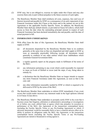 (2)      EFSF may, but is not obliged to, exercise its rights under this Clause and may also
         exercise them only in part without prejudice to the future exercise of such rights.

(3)      The Beneficiary Member State shall reimburse all costs, expenses, fees and Loss of
         Interest incurred and payable by EFSF as a consequence of an early repayment of any
         Financial Assistance under this Clause at the times and in the manner set out in this
         Agreement or the applicable Facility Specific Terms. In addition, the Beneficiary
         Member State shall pay default interest, as provided in Clause 6(3) above, which shall
         accrue as from the date when the outstanding principal amount in respect of such
         Financial Assistance has been declared immediately due and payable, until the date of
         actual payment in full.

10.      INFORMATION UNDERTAKINGS

(1)      With effect from the date of this Agreement, the Beneficiary Member State shall
         supply to EFSF:

         (a)         all documents dispatched by the Beneficiary Member State to its creditors
                     generally at the same time as they are dispatched and shall supply to EFSF as
                     soon as reasonably practicable following receipt, all documents issued
                     generally to creditors of any other entities which incur indebtedness which
                     constitutes General Government Debt;

         (b)         a regular quarterly report on the progress made in fulfilment of the terms of
                     the MoU;

         (c)         any information pertaining to any event which could reasonably be expected
                     to cause an Event of Default to occur (and the steps, if any, being taken to
                     remedy it);

         (d)         a declaration that the Beneficiary Member State no longer intends to request
                     any more Financial Assistance under this Agreement, as soon as that is the
                     case; and

         (e)         any other information reasonably needed by EFSF or which is required to be
                     delivered to EFSF by the terms of the MoU.

(2)      The Beneficiary Member State undertakes to inform EFSF immediately if any event
         occurs that would render incorrect any statement made in the legal opinions referred
         to in Clause 3(1)(a) above.

(3)      The Beneficiary Member State undertakes to promptly notify EFSF in the event that it
         becomes aware that litigation, arbitration or administrative proceedings or investigations
         of, or before, any court, arbitral body or agency which may prejudice its execution or
         performance of the MoU, this Agreement or the transactions contemplated herein
         (including the Facility Specific Terms or any Pre-Funding Agreement) or which, if
         adversely determined, would be reasonably likely to have a material adverse effect on its
         ability to perform its obligations under the MoU, this Agreement, or the transactions
         contemplated herein (including the Facility Specific Terms or any Pre-Funding
         Agreement) are started or threatened in writing against it.




38079-5-2470-v1.25                               - 35 -                                  52-40473945
 