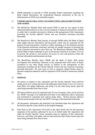 (4)      FROB undertakes to provide to EFSF promptly further information regarding the
         Bank Capital Instruments, the recapitalised financial institutions or the use of
         disbursements as EFSF may reasonably request.

11.      UNDERTAKINGS RELATING TO INSPECTIONS, FRAUD PREVENTION
         AND AUDITS

(1)      The Beneficiary Member State shall permit EFSF to send its own agents or duly
         authorised representatives to carry out any technical or financial assessments, controls
         or audits that it considers necessary in relation to the management of this Agreement,
         (including the Facility Specific Terms) and any Financial Assistance provided
         thereunder.

(2)      The Beneficiary Member State directly or through FROB and/or the Bank of Spain
         shall supply relevant information and documents which may be requested for the
         purpose of such assessments, controls or audits, including as to the financial situation
         of the financial institutions concerned, and take all suitable measures to facilitate the
         work of persons instructed to carry them out. The Beneficiary Member State, FROB
         and the Bank of Spain undertake to give to the persons referred to in Clause 11(1) (or
         to procure the giving to such persons of) access to sites and premises where the
         relevant information and documents are kept.

(3)      The Beneficiary Member State, FROB and the Bank of Spain shall ensure
         investigation and satisfactory treatment of any suspected and actual cases of fraud,
         corruption or any other illegal activity in relation to the management of this
         Agreement (including all the Facility Specific Terms) and any Financial Assistance
         provided thereunder. All such cases as well as measures related thereto taken by
         national competent authorities shall be reported to EFSF and the Commission without
         delay.

12.      NOTICES

(1)      All notices in relation to this Agreement and the Facility Specific Terms shall be
         validly given if in writing and sent to the addressees listed Annex 3 (List of Contacts).
         Each Party will update addressees and notify it to the other Party hereto upon the
         same being amended from time to time.

(2)      All notices shall be given by registered mail. In case of urgency, they can be given by
         fax, SWIFT message or by hand-delivered letter to the addressees above mentioned
         and confirmed by registered mail without undue delay. Notices become effective
         with the actual receipt of the fax, the SWIFT message or the hand-delivered letter.

(3)      All documents, information and materials to be furnished under this Agreement and
         the Facility Specific Terms shall be in the English language.

(4)      Each Party to this Agreement will notify to the other Parties the list and specimen
         signatures of the persons authorised to act on its behalf under this Agreement and
         under the Facility Specific Terms, promptly upon its signature of this Agreement.
         Likewise, each Party will update such list and notify the other Parties hereto upon the
         same being amended from time to time.




38079-5-2470-v1.25                            - 36 -                                    52-40473945
 