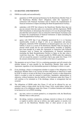 13.      GUARANTEE AND INDEMNITY

(1)      FROB irrevocably and unconditionally:

         (a)         guarantees to EFSF punctual performance by the Beneficiary Member State of
                     the Beneficiary Member State's obligations under this Agreement in
                     connection with Financial Assistance used to finance the recapitalisation of
                     financial institutions in Spain (including the Bank Recapitalisation Facility);

         (b)         undertakes with EFSF that whenever the Beneficiary Member State does not
                     pay any amount when due under or in connection with this Agreement, FROB
                     shall immediately on demand pay that amount as if it was the principal obligor
                     provided that such amount is due in connection with Financial Assistance used
                     to finance the recapitalisation of financial institutions in Spain (including the
                     Bank Recapitalisation Facility); and

         (c)         agrees with EFSF that if any obligation guaranteed by it is or becomes
                     unenforceable, invalid or illegal it will, as an independent and primary
                     obligation, indemnify EFSF immediately on demand against any cost, loss or
                     liability it incurs as a result of the Beneficiary Member State not paying any
                     amount which would, but for such unenforceability, invalidity or illegality,
                     have been payable by it under this Agreement in connection with Financial
                     Assistance used to finance the recapitalisation of financial institutions
                     (including the Bank Recapitalisation Facility) in Spain on the date when it
                     would have been due. The amount payable by FROB un er this in emnity
                     wi n t e cee the am unt it w u ha e ha t ay un er this ause 13 if
                     the amount claimed had been recoverable on the basis of a guarantee.

(2)      The guarantee set out in Clause 13(1) is a continuing guarantee and will extend to the
         ultimate balance of sums payable by the Beneficiary Member State under this
         Agreement, regardless of any intermediate payment or discharge in whole or in part.

(3)      If any discharge, release or arrangement (whether in respect of the obligations of the
         Beneficiary Member State or any security for those obligations or otherwise) is made
         by EFSF in whole or in part on the basis of any payment, security or other disposition
         which is avoided or must be restored in insolvency, liquidation, administration or
         otherwise, without limitation, then the liability of the Guarantor under this Clause 13
         will continue or be reinstated as if the discharge, release or arrangement had not
         occurred.

(4)      The obligations of FROB un er this ause 13 will not be affected by any act,
         omission, matter or thing which, but for this Clause 13(4) w u re uce re ease r
          re u ice any f its b i ati ns un er this ause 13 (without limitation and whether
         or not known to it or to EFSF) including:

         (a)         any time, waiver or consent granted to, or composition with, the Beneficiary
                     Member State or other person;

         (b)         the taking, variation, compromise, exchange, renewal or release of, or refusal
                     or neglect to perfect, take up or enforce, any rights against, or security over
                     assets of, the Beneficiary Member State or other person or any non-



38079-5-2470-v1.25                                - 37 -                                    52-40473945
 