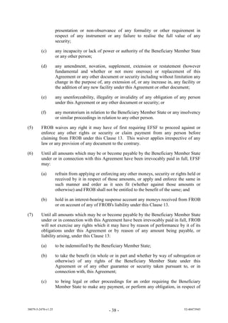 presentation or non-observance of any formality or other requirement in
                     respect of any instrument or any failure to realise the full value of any
                     security;

         (c)         any incapacity or lack of power or authority of the Beneficiary Member State
                     or any other person;

         (d)         any amendment, novation, supplement, extension or restatement (however
                     fundamental and whether or not more onerous) or replacement of this
                     Agreement or any other document or security including without limitation any
                     change in the purpose of, any extension of, or any increase in, any facility or
                     the addition of any new facility under this Agreement or other document;

         (e)         any unenforceability, illegality or invalidity of any obligation of any person
                     under this Agreement or any other document or security; or

         (f)         any moratorium in relation to the Beneficiary Member State or any insolvency
                     or similar proceedings in relation to any other person.

(5)      FROB waives any right it may have of first requiring EFSF to proceed against or
         enforce any other rights or security or claim payment from any person before
         claiming from FROB under this Clause 13. This waiver applies irrespective of any
         law or any provision of any document to the contrary.

(6)      Until all amounts which may be or become payable by the Beneficiary Member State
         under or in connection with this Agreement have been irrevocably paid in full, EFSF
         may:

         (a)         refrain from applying or enforcing any other moneys, security or rights held or
                     received by it in respect of those amounts, or apply and enforce the same in
                     such manner and order as it sees fit (whether against those amounts or
                     otherwise) and FROB shall not be entitled to the benefit of the same; and

         (b)         hold in an interest-bearing suspense account any moneys received from FROB
                     or on account of any of FROB s iabi ity un er this ause 13.

(7)      Until all amounts which may be or become payable by the Beneficiary Member State
         under or in connection with this Agreement have been irrevocably paid in full, FROB
         will not exercise any rights which it may have by reason of performance by it of its
         obligations under this Agreement or by reason of any amount being payable, or
         liability arising, under this Clause 13:

         (a)         to be indemnified by the Beneficiary Member State;

         (b)         to take the benefit (in whole or in part and whether by way of subrogation or
                     otherwise) of any rights of the Beneficiary Member State under this
                     Agreement or of any other guarantee or security taken pursuant to, or in
                     connection with, this Agreement;

         (c)         to bring legal or other proceedings for an order requiring the Beneficiary
                     Member State to make any payment, or perform any obligation, in respect of



38079-5-2470-v1.25                                - 38 -                                   52-40473945
 