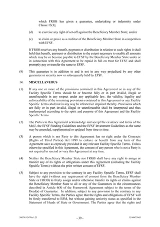 which FROB has given a guarantee, undertaking or indemnity under
                     Clause 13(1);

         (d)         to exercise any right of set-off against the Beneficiary Member State; and/or

         (e)         to claim or prove as a creditor of the Beneficiary Member State in competition
                     with EFSF.

         If FROB receives any benefit, payment or distribution in relation to such rights it shall
         hold that benefit, payment or distribution to the extent necessary to enable all amounts
         which may be or become payable to EFSF by the Beneficiary Member State under or
         in connection with this Agreement to be repaid in full on trust for EFSF and shall
         promptly pay or transfer the same to EFSF.

(8)      This guarantee is in addition to and is not in any way prejudiced by any other
         guarantee or security now or subsequently held by EFSF.

14.      MISCELLANEOUS

(1)      If any one or more of the provisions contained in this Agreement or in any of the
         Facility Specific Terms should be or become fully or in part invalid, illegal or
         unenforceable in any respect under any applicable law, the validity, legality and
         enforceability of the remaining provisions contained in this Agreement or any Facility
         Specific Terms shall not in any way be affected or impaired thereby. Provisions which
         are fully or in part invalid, illegal or unenforceable shall be interpreted and thus
         implemented according to the spirit and purpose of this Agreement and the Facility
         Specific Terms.

(2)      The Parties to this Agreement acknowledge and accept the existence and terms of the
         MoU, the EFSF Funding Guidelines and the EFSF Investment Guidelines as the same
         may be amended, supplemented or updated from time to time.

(3)      A person which is not Party to this Agreement has no right under the Contracts
         (Rights of Third Parties) Act 1999 to enforce or benefit from any term of this
         Agreement save as expressly provided in any relevant Facility Specific Terms. Unless
         otherwise specified in this Agreement, the consent of any person who is not a Party is
         not required to rescind or vary this Agreement at any time.

(4)      Neither the Beneficiary Member State nor FROB shall have any right to assign or
         transfer any of its rights or obligations under this Agreement (including the Facility
         Specific Terms) without the prior written consent of EFSF.

(5)      Subject to any provision to the contrary in any Facility Specific Terms, EFSF shall
         have the right (without any requirement of consent from the Beneficiary Member
         State or FROB) to freely assign and/or otherwise transfer its rights or claims against
         the Beneficiary Member State to all or any of the Guarantors in the circumstances
         described in Article 6(8) of the Framework Agreement subject to the terms of the
         Deed(s) of Guarantee. In addition, subject to any provision to the contrary in any
         Facility Specific Terms, the Parties agree that the rights and obligations of EFSF will
         be freely transferred to ESM, but without gaining seniority status as specified in the
         Statement of Heads of State or Government. The Parties agree that the rights and



38079-5-2470-v1.25                                - 39 -                                   52-40473945
 