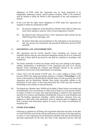 obligations of EFSF under this Agreement may be freely transferred to an
         independent, bankruptcy remote, special purpose company. EFSF or the transferee
         shall be entitled to notify the Parties to this Agreement of any such assignment or
         transfer.

(6)      In the event that the rights and/or obligations of EFSF under this Agreement are
         assigned or otherwise transferred to ESM:

         (a)         the payment obligations of the Beneficiary Member State shall not obtain any
                     more senior ranking or status by virtue of such assignment or transfer;

         (b)         the financial and commercial terms of this Agreement shall continue but the
                     ESM Pricing Policy shall apply; and

         (c)         the parties shall make such amendments to this Agreement as are necessary to
                     take into account the institutional and procedural differences between EFSF
                     and ESM.

15.      GOVERNING LAW AND JURISDICTION

(1)      This Agreement and the Facility Specific Terms (including any Annexes and
         Schedules thereto) and any non-contractual obligations arising out of or in connection
         with each of them shall be governed by and shall be construed in accordance with
         English law.

(2)      The Parties undertake to submit any dispute which may arise relating to the legality,
         validity, interpretation or performance of this Agreement and each of its Facility
         Specific Terms (including the Annexes and Schedules thereto) to the exclusive
         jurisdiction of the courts of the Grand Duchy of Luxemburg.

(3)      Clause 15(2) is for the benefit of EFSF only. As a result, nothing in Clause 15(2)
         prevents EFSF from taking proceedings relating to a dispute ("Proceedings") in the
         courts of the domicile of the Beneficiary Member State or of the governing law of this
         Agreement and the Beneficiary Member State hereby irrevocably submits to the
         jurisdiction of such courts. To the extent allowed by law, EFSF may take concurrent
         Proceedings in any number of such jurisdictions.

(4)      The Beneficiary Member State, FROB and the Bank of Spain hereby irrevocably and
         unconditionally waive all immunity to which each of them is or may become entitled,
         in respect of itself or its assets, from legal proceedings in relation to this Agreement
         and each of its Annexes and Schedules (including the Annexes to such Schedules) and
         each Pre-Funding Agreement, including, without limitation, immunity from suit,
         judgment or other order, from attachment, arrest or injunction prior to judgment, and
         from execution and enforcement against its assets to the extent not prohibited by
         mandatory law.

16.      ENTRY INTO FORCE

         Following its signature by all Parties, this Agreement shall enter into force on the date
         on which EFSF has received the official notification (in the form of the legal opinions
         in Annex 2 to this Agreement) by the Beneficiary Member State that all constitutional
         and legal requirements for the entry into force of this Agreement and the valid and


38079-5-2470-v1.25                               - 40 -                                 52-40473945
 