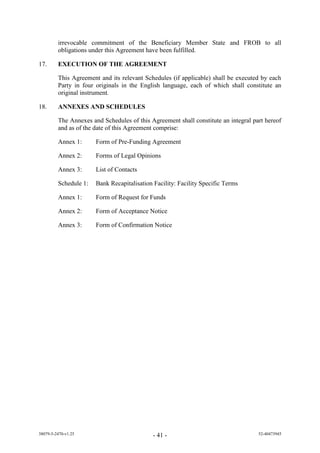 irrevocable commitment of the Beneficiary Member State and FROB to all
         obligations under this Agreement have been fulfilled.

17.      EXECUTION OF THE AGREEMENT

         This Agreement and its relevant Schedules (if applicable) shall be executed by each
         Party in four originals in the English language, each of which shall constitute an
         original instrument.

18.      ANNEXES AND SCHEDULES

         The Annexes and Schedules of this Agreement shall constitute an integral part hereof
         and as of the date of this Agreement comprise:

         Annex 1:      Form of Pre-Funding Agreement

         Annex 2:      Forms of Legal Opinions

         Annex 3:      List of Contacts

         Schedule 1:   Bank Recapitalisation Facility: Facility Specific Terms

         Annex 1:      Form of Request for Funds

         Annex 2:      Form of Acceptance Notice

         Annex 3:      Form of Confirmation Notice




38079-5-2470-v1.25                           - 41 -                                 52-40473945
 