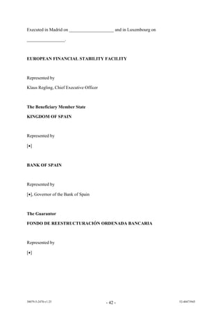 Executed in Madrid on ____________________ and in Luxembourg on

_________________.



EUROPEAN FINANCIAL STABILITY FACILITY



Represented by

Klaus Regling, Chief Executive Officer



The Beneficiary Member State

KINGDOM OF SPAIN



Represented by

[]



BANK OF SPAIN



Represented by

[], Governor of the Bank of Spain



The Guarantor

FONDO DE REESTRUCTURACIÓN ORDENADA BANCARIA



Represented by

[]




38079-5-2470-v1.25                       - 42 -                   52-40473945
 