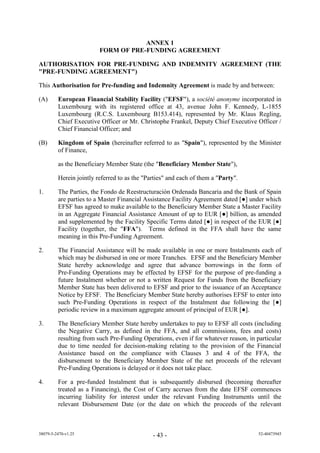 ANNEX 1
                         FORM OF PRE-FUNDING AGREEMENT

AUTHORISATION FOR PRE-FUNDING AND INDEMNITY AGREEMENT (THE
"PRE-FUNDING AGREEMENT")

This Authorisation for Pre-funding and Indemnity Agreement is made by and between:

(A)      European Financial Stability Facility ("EFSF"), a société anonyme incorporated in
         Luxembourg with its registered office at 43, avenue John F. Kennedy, L-1855
         Luxembourg (R.C.S. Luxembourg B153.414), represented by Mr. Klaus Regling,
         Chief Executive Officer or Mr. Christophe Frankel, Deputy Chief Executive Officer /
         Chief Financial Officer; and

(B)      Kingdom of Spain (hereinafter referred to as "Spain"), represented by the Minister
         of Finance,

         as the Beneficiary Member State (the "Beneficiary Member State"),

         Herein jointly referred to as the "Parties" and each of them a "Party".

1.       The Parties, the Fondo de Reestructuración Ordenada Bancaria and the Bank of Spain
         are parties to a Master Financial Assistance Facility Agreement dated [●] under which
         EFSF has agreed to make available to the Beneficiary Member State a Master Facility
         in an Aggregate Financial Assistance Amount of up to EUR [●] billion, as amended
         and supplemented by the Facility Specific Terms dated [●] in respect of the EUR [●]
         Facility (together, the "FFA"). Terms defined in the FFA shall have the same
         meaning in this Pre-Funding Agreement.

2.       The Financial Assistance will be made available in one or more Instalments each of
         which may be disbursed in one or more Tranches. EFSF and the Beneficiary Member
         State hereby acknowledge and agree that advance borrowings in the form of
         Pre-Funding Operations may be effected by EFSF for the purpose of pre-funding a
         future Instalment whether or not a written Request for Funds from the Beneficiary
         Member State has been delivered to EFSF and prior to the issuance of an Acceptance
         Notice by EFSF. The Beneficiary Member State hereby authorises EFSF to enter into
         such Pre-Funding Operations in respect of the Instalment due following the [●]
         periodic review in a maximum aggregate amount of principal of EUR [●].

3.       The Beneficiary Member State hereby undertakes to pay to EFSF all costs (including
         the Negative Carry, as defined in the FFA, and all commissions, fees and costs)
         resulting from such Pre-Funding Operations, even if for whatever reason, in particular
         due to time needed for decision-making relating to the provision of the Financial
         Assistance based on the compliance with Clauses 3 and 4 of the FFA, the
         disbursement to the Beneficiary Member State of the net proceeds of the relevant
         Pre-Funding Operations is delayed or it does not take place.

4.       For a pre-funded Instalment that is subsequently disbursed (becoming thereafter
         treated as a Financing), the Cost of Carry accrues from the date EFSF commences
         incurring liability for interest under the relevant Funding Instruments until the
         relevant Disbursement Date (or the date on which the proceeds of the relevant



38079-5-2470-v1.25                            - 43 -                                  52-40473945
 