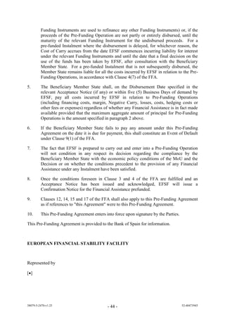 Funding Instruments are used to refinance any other Funding Instruments) or, if the
         proceeds of the Pre-Funding Operation are not partly or entirely disbursed, until the
         maturity of the relevant Funding Instrument for the undisbursed proceeds. For a
         pre-funded Instalment where the disbursement is delayed, for whichever reason, the
         Cost of Carry accrues from the date EFSF commences incurring liability for interest
         under the relevant Funding Instruments and until the date that a final decision on the
         use of the funds has been taken by EFSF, after consultation with the Beneficiary
         Member State. For a pre-funded Instalment that is not subsequently disbursed, the
         Member State remains liable for all the costs incurred by EFSF in relation to the Pre-
         Funding Operations, in accordance with Clause 4(7) of the FFA.

5.       The Beneficiary Member State shall, on the Disbursement Date specified in the
         relevant Acceptance Notice (if any) or within five (5) Business Days of demand by
         EFSF, pay all costs incurred by EFSF in relation to Pre-Funding Operations
         (including financing costs, margin, Negative Carry, losses, costs, hedging costs or
         other fees or expenses) regardless of whether any Financial Assistance is in fact made
         available provided that the maximum aggregate amount of principal for Pre-Funding
         Operations is the amount specified in paragraph 2 above.

6.       If the Beneficiary Member State fails to pay any amount under this Pre-Funding
         Agreement on the date it is due for payment, this shall constitute an Event of Default
         under Clause 9(1) of the FFA.

7.       The fact that EFSF is prepared to carry out and enter into a Pre-Funding Operation
         will not condition in any respect its decision regarding the compliance by the
         Beneficiary Member State with the economic policy conditions of the MoU and the
         Decision or on whether the conditions precedent to the provision of any Financial
         Assistance under any Instalment have been satisfied.

8.       Once the conditions foreseen in Clause 3 and 4 of the FFA are fulfilled and an
         Acceptance Notice has been issued and acknowledged, EFSF will issue a
         Confirmation Notice for the Financial Assistance prefunded.

9.       Clauses 12, 14, 15 and 17 of the FFA shall also apply to this Pre-Funding Agreement
         as if references to "this Agreement" were to this Pre-Funding Agreement.

10.      This Pre-Funding Agreement enters into force upon signature by the Parties.

This Pre-Funding Agreement is provided to the Bank of Spain for information.



EUROPEAN FINANCIAL STABILITY FACILITY



Represented by

[]




38079-5-2470-v1.25                           - 44 -                                    52-40473945
 