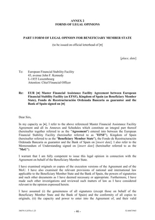 ANNEX 2
                              FORMS OF LEGAL OPINIONS



      PART I FORM OF LEGAL OPINION FOR BENEFICIARY MEMBER STATE

                            (to be issued on official letterhead of []



                                                                              [place, date]



To:      European Financial Stability Facility
         43, avenue John F. Kennedy
         L-1855 Luxembourg
         Attention: Chief Financial Officer


Re:      EUR [●] Master Financial Assistance Facility Agreement between European
         Financial Stability Facility (as EFSF), Kingdom of Spain (as Beneficiary Member
         State), Fondo de Reestructuración Ordenada Bancaria as guarantor and the
         Bank of Spain signed on [●]



Dear Sirs,

In my capacity as [], I refer to the above referenced Master Financial Assistance Facility
Agreement and all its Annexes and Schedules which constitute an integral part thereof
(hereinafter together referred to as the "Agreement") entered into between the European
Financial Stability Facility (hereinafter referred to as "EFSF"), Kingdom of Spain
(hereinafter referred to as the "Beneficiary Member State"), the Fondo de Reestructuración
Ordenada Bancaria as guarantor and the Bank of Spain on [insert date]. I also refer to the
Memorandum of Understanding signed on [insert date] (hereinafter referred to as the
"MoU").

I warrant that I am fully competent to issue this legal opinion in connection with the
Agreement on behalf of the Beneficiary Member State.

I have examined originals or copies of the execution versions of the Agreement and of the
MoU. I have also examined the relevant provisions of national and international law
applicable to the Beneficiary Member State and the Bank of Spain, the powers of signatories
and such other documents as I have deemed necessary or appropriate. Furthermore, I have
made such other investigations and reviewed such matters of law as I have considered
relevant to the opinion expressed herein.

I have assumed (i) the genuineness of all signatures (except those on behalf of the
Beneficiary Member State and the Bank of Spain) and the conformity of all copies to
originals, (ii) the capacity and power to enter into the Agreement of, and their valid


38079-5-2470-v1.25                               - 46 -                           52-40473945
 