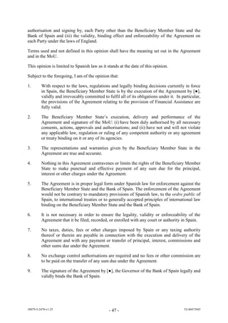 authorisation and signing by, each Party other than the Beneficiary Member State and the
Bank of Spain and (iii) the validity, binding effect and enforceability of the Agreement on
each Party under the laws of England.

Terms used and not defined in this opinion shall have the meaning set out in the Agreement
and in the MoU.

This opinion is limited to Spanish law as it stands at the date of this opinion.

Subject to the foregoing, I am of the opinion that:

1.       With respect to the laws, regulations and legally binding decisions currently in force
         in Spain, the Beneficiary Member State is by the execution of the Agreement by [●]
         validly and irrevocably committed to fulfil all of its obligations under it. In particular,
         the provisions of the Agreement relating to the provision of Financial Assistance are
         fully valid.

2.       The Beneficiary Member State’s e ecuti n e i ery and performance of the
         Agreement and signature of the MoU: (i) have been duly authorised by all necessary
         consents, actions, approvals and authorisations; and (ii) have not and will not violate
         any applicable law, regulation or ruling of any competent authority or any agreement
         or treaty binding on it or any of its agencies.

3.       The representations and warranties given by the Beneficiary Member State in the
         Agreement are true and accurate.

4.       Nothing in this Agreement contravenes or limits the rights of the Beneficiary Member
         State to make punctual and effective payment of any sum due for the principal,
         interest or other charges under the Agreement.

5.       The Agreement is in proper legal form under Spanish law for enforcement against the
         Beneficiary Member State and the Bank of Spain. The enforcement of the Agreement
         would not be contrary to mandatory provisions of Spanish law, to the ordre public of
         Spain, to international treaties or to generally accepted principles of international law
         binding on the Beneficiary Member State and the Bank of Spain.

6.       It is not necessary in order to ensure the legality, validity or enforceability of the
         Agreement that it be filed, recorded, or enrolled with any court or authority in Spain.

7.       No taxes, duties, fees or other charges imposed by Spain or any taxing authority
         thereof or therein are payable in connection with the execution and delivery of the
         Agreement and with any payment or transfer of principal, interest, commissions and
         other sums due under the Agreement.

8.       No exchange control authorisations are required and no fees or other commission are
         to be paid on the transfer of any sum due under the Agreement.

9.       The si nature f the A reement by [●], the Governor of the Bank of Spain legally and
         validly binds the Bank of Spain.




38079-5-2470-v1.25                             - 47 -                                     52-40473945
 