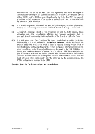 the conditions set out in the MoU and this Agreement and shall be subject to
         continuous monitoring by the Commission in liaison with ECB, the relevant ESA(s)
         (EBA, ESMA and/or EIOPA) and, if applicable, the IMF. The IMF has recently
         completed an IMF assessment of the quality of national supervisory practices in Spain
         by way of an FSAP procedure.

(8)      It is acknowledged and agreed that the Bank of Spain is a party to this Agreement for
         the purpose of receiving disbursements on behalf of the Beneficiary Member State.

(9)      Appropriate measures related to the prevention of, and the fight against, fraud,
         corruption and other irregularities affecting any Financial Assistance shall be
         provided for and implemented by the authorities of the Beneficiary Member State.

(10)     It is anticipated that a first Tranche of the Bank Recapitalisation Facility (as defined
         below) of up to EUR 30 billion (the "Pre-Funded Tranche") will be pre-funded and
         retained in reserve by EFSF in order to create a credible backstop which could be
         mobilised in any contingency to cover the cost of unexpected interventions required to
         restore confidence in the Spanish banking sector. Included in the EUR 30 billion is a
         longer term prudential cushion of around EUR 10 billion. The disbursement of any
         part of the EUR 30 billion pre-funded Tranche prior to the adoption of restructuring
         decisions by the Commission will require a reasoned and quantified request from the
         Bank of Spain which subsequently may be approved by the Commission and the
         EWG, both acting in liaison with the ECB.

Now, therefore, the Parties hereto have agreed as follows:




38079-5-2470-v1.25                             -3-                                     52-40473945
 