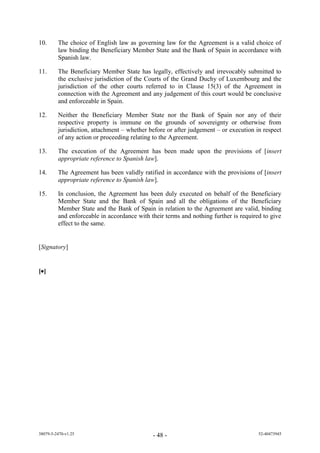 10.      The choice of English law as governing law for the Agreement is a valid choice of
         law binding the Beneficiary Member State and the Bank of Spain in accordance with
         Spanish law.

11.      The Beneficiary Member State has legally, effectively and irrevocably submitted to
         the exclusive jurisdiction of the Courts of the Grand Duchy of Luxembourg and the
         jurisdiction of the other courts referred to in Clause 15(3) of the Agreement in
         connection with the Agreement and any judgement of this court would be conclusive
         and enforceable in Spain.

12.      Neither the Beneficiary Member State nor the Bank of Spain nor any of their
         respective property is immune on the grounds of sovereignty or otherwise from
         jurisdiction, attachment – whether before or after judgement – or execution in respect
         of any action or proceeding relating to the Agreement.

13.      The execution of the Agreement has been made upon the provisions of [insert
         appropriate reference to Spanish law].

14.      The Agreement has been validly ratified in accordance with the provisions of [insert
         appropriate reference to Spanish law].

15.      In conclusion, the Agreement has been duly executed on behalf of the Beneficiary
         Member State and the Bank of Spain and all the obligations of the Beneficiary
         Member State and the Bank of Spain in relation to the Agreement are valid, binding
         and enforceable in accordance with their terms and nothing further is required to give
         effect to the same.


[Signatory]


[]




38079-5-2470-v1.25                           - 48 -                                   52-40473945
 