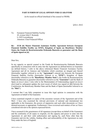 PART II FORM OF LEGAL OPINION FOR GUARANTOR

                       (to be issued on official letterhead of the counsel to FROB)



                                                                                      [place, date]



To:      European Financial Stability Facility
         43, avenue John F. Kennedy
         L-1855 Luxembourg
         Attention: Chief Financial Officer


Re:     EUR [●] Master Financial Assistance Facility Agreement between European
Financial Stability Facility (as EFSF), Kingdom of Spain (as Beneficiary Member
State), the Fondo de Reestructuración Ordenada Bancaria as guarantor and the Bank
of Spain signed on [●]



Dear Sirs,

In my capacity as special counsel to the Fondo de Reestructuración Ordenada Bancaria
specifically in connection with its entry into the Agreement (as defined below) as Guarantor
(as defined below), I refer to the above referenced Master Financial Assistance Facility
Agreement and all its Annexes and Schedules which constitute an integral part thereof
(hereinafter together referred to as the "Agreement") entered into between the European
Financial Stability Facility (hereinafter referred to as "EFSF"), Kingdom of Spain
(hereinafter referred to as the "Beneficiary Member State"), the Fondo de Reestructuración
Ordenada Bancaria as guarantor (hereinafter referred to as the "Guarantor") and the Bank of
Spain on [insert date]. I also refer to the Memorandum of Understanding signed on [insert
date] [an its subsequent u ates the m st recent f which was si ne n [●]] between the
Commission, the Beneficiary Member State and the Bank of Spain (hereinafter referred to as
the "MoU").

I warrant that I am fully competent to issue this legal opinion in connection with the
Agreement on behalf of the Guarantor.

I have examined originals or copies of the execution versions of the Agreement and of the
MoU. I have also examined the relevant provisions of national and international law
applicable to the Guarantor, the powers of signatories and such other documents as I have
deemed necessary or appropriate. Furthermore, I have reviewed such matters of law as I have
considered relevant to the opinion expressed herein.

I have assumed (i) the genuineness of all signatures (except those on behalf of the Guarantor)
and the conformity of all copies to originals, (ii) the capacity and power to enter into the
Agreement of, and their valid authorisation and signing by, each Party other than the
Guarantor and (iii) the validity, binding effect and enforceability of the Agreement on each
Party under the laws of England.


38079-5-2470-v1.25                                - 49 -                                 52-40473945
 
