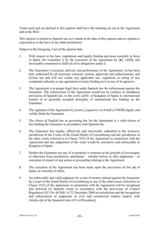 Terms used and not defined in this opinion shall have the meaning set out in the Agreement
and in the MoU.

This opinion is limited to Spanish law as it stands at the date of this opinion and no opinion is
expressed as to the laws of any other jurisdiction.

Subject to the foregoing, I am of the opinion that:

1.       With respect to the laws, regulations and legally binding decisions currently in force
         in Spain, the Guarantor is by the e ecuti n f the A reement by [●] a i y an
         irrevocably committed to fulfil all of its obligations under it.

2.       The Guarantor’s e ecuti n e i ery an erf rmance f the A reement: (i) has been
         duly authorised by all necessary consents, actions, approvals and authorisations; and
         (ii) has not and will not violate any applicable law, regulation or ruling of any
         competent authority or any agreement or treaty binding on it or any of its agencies.

3.       The Agreement is in proper legal form under Spanish law for enforcement against the
         Guarantor. The enforcement of the Agreement would not be contrary to mandatory
         provisions of Spanish law, to the ordre public of Kingdom of Spain, to international
         treaties or to generally accepted principles of international law binding on the
         Guarantor.

4.       The signature of the Agreement by [name], [signatory on behalf of FROB] legally and
         validly binds the Guarantor.

5.       The choice of English law as governing law for the Agreement is a valid choice of
         law binding the Guarantor in accordance with Spanish law.

6.       The Guarantor has legally, effectively and irrevocably submitted to the exclusive
         jurisdiction of the Courts of the Grand Duchy of Luxembourg and the jurisdiction of
         the other courts referred to in Clause 15(3) of the Agreement in connection with the
         Agreement and any judgement of this court would be conclusive and enforceable in
         Kingdom of Spain.

7.       Neither the Guarantor nor any of its property is immune on the grounds of sovereignty
         or otherwise from jurisdiction, attachment – whether before or after judgement – or
         execution in respect of any action or proceeding relating to the Agreement.

8.       The execution of the Agreement has been made upon the provisions of law [] of
         Spain, as currently in effect.

9.       An enf rceab e an a i u ment f r a sum f m ney entere a ainst the uarant r
         by a c urt f the ran uchy f u emb ur r any f the ther c urts referre t in
           ause (3) of the Agreement in connection with the Agreement will be recognised
         and enforced by Spanish courts in accordance with the provisions of Council
         Regulation (EC) No 44/2001 of 22 December 2000 on jurisdiction and the recognition
         and enforcement of judgments in civil and commercial matters [and/or with
         Articles [] of the Spanish Code of Civil Procedure].



38079-5-2470-v1.25                           - 50 -                                    52-40473945
 