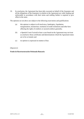 10.      In conclusion, the Agreement has been duly executed on behalf of the Guarantor and
         all the obligations of the Guarantor in relation to the Agreement are valid, binding and
         enforceable in accordance with their terms and nothing further is required to give
         effect to the same.

The opinions set out above are subject to the following reservations and qualifications:

         (a)         this opinion is subject to all insolvency, bankruptcy, liquidation,
                     reorganisation, moratorium, resolution of credit institutions and other laws
                     affecting the rights of creditors or secured creditors generally;

         (b)         a Spanish Court if seized to hear a case based on the Agreement may not treat
                     as conclusive those certificates and determinations which the Agreement states
                     are to be so treated; and

         (c)         no opinion is expressed on matters of fact.



[Signatory]

Fondo de Reestructuración Ordenada Bancaria




38079-5-2470-v1.25                                - 51 -                                    52-40473945
 