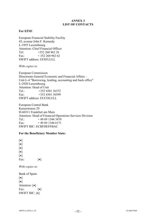 ANNEX 3
                                  LIST OF CONTACTS

For EFSF:

European Financial Stability Facility
43, avenue John F. Kennedy
L-1855 Luxembourg
Attention: Chief Financial Officer
Tel:           +352 260 962 26
Fax:           + 352 260 962 62
SWIFT address: EFSFLULL

With copies to:

European Commission
Directorate General Economic and Financial Affairs –
Unit L-4 "Borrowing, lending, accounting and back office"
L-2920 Luxembourg
Attention: Head of Unit
Tel.:          +352 4301 36372
Fax:           +352 4301 36599
SWIFT address: EUCOLULL

European Central Bank
Kaiserstrasse 29
D-60311 Frankfurt am Main
Attention: Head of Financial Operations Services Division
Tel.:          + 49 69 1344 3470
Fax:           + 49 69 1344 6171
SWIFT BIC: ECBFDEFFBAC

For the Beneficiary Member State:

[]
[]
[]
[]
[]
Fax:                 []

With copies to:

Bank of Spain
[]
[]
Attention: []
Fax:           []
SWIFT BIC: []




38079-5-2470-v1.25                         - 52 -           52-40473945
 