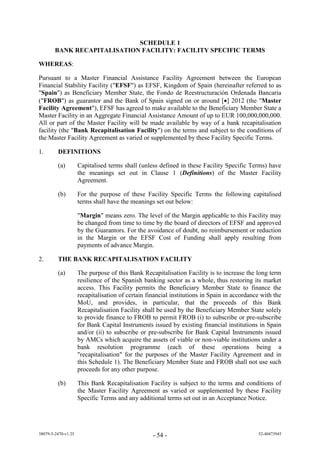 SCHEDULE 1
        BANK RECAPITALISATION FACILITY: FACILITY SPECIFIC TERMS

WHEREAS:

Pursuant to a Master Financial Assistance Facility Agreement between the European
Financial Stability Facility ("EFSF") as EFSF, Kingdom of Spain (hereinafter referred to as
"Spain") as Beneficiary Member State, the Fondo de Reestructuración Ordenada Bancaria
("FROB") as guarantor and the Bank of Spain signed on or around [] 2012 (the "Master
Facility Agreement"), EFSF has agreed to make available to the Beneficiary Member State a
Master Facility in an Aggregate Financial Assistance Amount of up to EUR 100,000,000,000.
All or part of the Master Facility will be made available by way of a bank recapitalisation
facility (the "Bank Recapitalisation Facility") on the terms and subject to the conditions of
the Master Facility Agreement as varied or supplemented by these Facility Specific Terms.

1.       DEFINITIONS

         (a)         Capitalised terms shall (unless defined in these Facility Specific Terms) have
                     the meanings set out in Clause 1 (Definitions) of the Master Facility
                     Agreement.

         (b)         For the purpose of these Facility Specific Terms the following capitalised
                     terms shall have the meanings set out below:

                     "Margin" means zero. The level of the Margin applicable to this Facility may
                     be changed from time to time by the board of directors of EFSF and approved
                     by the Guarantors. For the avoidance of doubt, no reimbursement or reduction
                     in the Margin or the EFSF Cost of Funding shall apply resulting from
                     payments of advance Margin.

2.       THE BANK RECAPITALISATION FACILITY

         (a)         The purpose of this Bank Recapitalisation Facility is to increase the long term
                     resilience of the Spanish banking sector as a whole, thus restoring its market
                     access. This Facility permits the Beneficiary Member State to finance the
                     recapitalisation of certain financial institutions in Spain in accordance with the
                     MoU, and provides, in particular, that the proceeds of this Bank
                     Recapitalisation Facility shall be used by the Beneficiary Member State solely
                     to provide finance to FROB to permit FROB (i) to subscribe or pre-subscribe
                     for Bank Capital Instruments issued by existing financial institutions in Spain
                     and/or (ii) to subscribe or pre-subscribe for Bank Capital Instruments issued
                     by AMCs which acquire the assets of viable or non-viable institutions under a
                     bank resolution programme (each of these operations being a
                     "recapitalisation" for the purposes of the Master Facility Agreement and in
                     this Schedule 1). The Beneficiary Member State and FROB shall not use such
                     proceeds for any other purpose.

         (b)         This Bank Recapitalisation Facility is subject to the terms and conditions of
                     the Master Facility Agreement as varied or supplemented by these Facility
                     Specific Terms and any additional terms set out in an Acceptance Notice.




38079-5-2470-v1.25                                 - 54 -                                    52-40473945
 