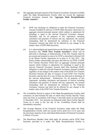 (c)         The aggregate principal amount of the Financial Assistance Amounts available
                     under this Bank Recapitalisation Facility shall not exceed the Aggregate
                     Financial Assistance Amount (the "Aggregate Bank Recapitalisation
                     Facility Amount").

         (d)

                     (i)    EFSF may discharge its obligation to make the Financial Assistance
                            Amount available by delivery of EFSF Debt Securities which have an
                            aggregate nominal principal amount which (subject to adjustment for
                            rounding) is equal to the relevant Financial Assistance Amount.
                            Thereafter, and for all purposes of this Agreement, including
                            calculation and payment of interest and any repayment, the amount
                            outstanding shall be determined by reference to the Financial
                            Assistance Amount and shall not be affected by any change in the
                            market value of EFSF Debt Securities.

                     (ii)   It is acknowledged and agreed between the Parties that the EFSF Debt
                            Securities (the "EFSF First Tranche Securities") which will be
                            delivered in discharge of disbursements of the first Tranche shall be
                            pre-issued and retained in reserve by EFSF as described in Recital (10)
                            to the Master Facility Agreement on or prior to 31 July 2012. The
                            Parties further acknowledge and agree that delivery by EFSF of EFSF
                            First Tranche Securities which have an aggregate nominal principal
                            amount which (subject to adjustment for rounding) is equal to the
                            relevant Financial Assistance Amount shall fully discharge EFSF's
                            obligation to make the relevant Financial Assistance Amount available
                            regardless of any change in the market value of the EFSF First Tranche
                            Securities between the date of issuance of such EFSF First Tranche
                            Securities and the date all or any of them are delivered in discharge of
                            the relevant disbursement. Furthermore, for all purposes of this
                            Agreement, including calculation and payment of interest including
                            calculation and payment of interest and any repayment, the amount
                            outstanding shall be determined by reference to the Financial
                            Assistance Amount and shall not be affected by any change in the
                            market value of the EFSF First Tranche Securities.

         (e)         The Availability Period in respect of this Bank Recapitalisation Facility shall
                     commence on (and include) the date on which these Facility Specific Terms
                     enter into force in accordance with Clause 3 and shall expire on (and include)
                     31 December 2013. Any amounts not disbursed under these Facility Specific
                     Terms on or prior to the last day of the Availability Period shall be
                     immediately cancelled.

         (f)         The Average Maturity of the Financial Assistance made under this Bank
                     Recapitalisation Facility shall not exceed twelve point five (12.5) years and
                     the maximum maturity of any individual disbursement of Financial Assistance
                     is fifteen (15) years.

         (g)         The Beneficiary Member State shall apply all amounts and/or EFSF Debt
                     Securities provided to it under this Bank Recapitalisation Facility in


38079-5-2470-v1.25                                - 55 -                                   52-40473945
 