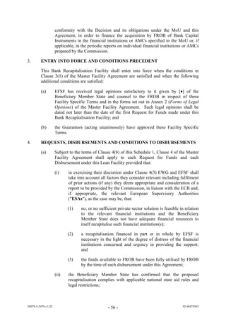 conformity with the Decision and its obligations under the MoU and this
                     Agreement, in order to finance the acquisition by FROB of Bank Capital
                     Instruments in the financial institutions or AMCs specified in the MoU or, if
                     applicable, in the periodic reports on individual financial institutions or AMCs
                     prepared by the Commission.

3.       ENTRY INTO FORCE AND CONDITIONS PRECEDENT

         This Bank Recapitalisation Facility shall enter into force when the conditions in
         Clause 3(1) of the Master Facility Agreement are satisfied and when the following
         additional conditions are satisfied:

         (a)         EFSF has received legal opinions satisfactory to it given by [] of the
                     Beneficiary Member State and counsel to the FROB in respect of these
                     Facility Specific Terms and in the forms set out in Annex 2 (Forms of Legal
                     Opinions) of the Master Facility Agreement. Such legal opinions shall be
                     dated not later than the date of the first Request for Funds made under this
                     Bank Recapitalisation Facility; and

         (b)         the Guarantors (acting unanimously) have approved these Facility Specific
                     Terms.

4.       REQUESTS, DISBURSEMENTS AND CONDITIONS TO DISBURSEMENTS

         (a)         Subject to the terms of Clause 4(b) of this Schedule 1, Clause 4 of the Master
                     Facility Agreement shall apply to each Request for Funds and each
                     Disbursement under this Loan Facility provided that:

                     (i)    in exercising their discretion under Clause 4(3) EWG and EFSF shall
                            take into account all factors they consider relevant including fulfilment
                            of prior actions (if any) they deem appropriate and consideration of a
                            report to be provided by the Commission, in liaison with the ECB and,
                            if appropriate, the relevant European Supervisory Authorities
                            ("ESAs"), as the case may be, that:

                            (1)    no, or no sufficient private sector solution is feasible in relation
                                   to the relevant financial institutions and the Beneficiary
                                   Member State does not have adequate financial resources to
                                   itself recapitalise such financial institution(s);

                            (2)    a recapitalisation financed in part or in whole by EFSF is
                                   necessary in the light of the degree of distress of the financial
                                   institutions concerned and urgency in providing the support;
                                   and

                            (3)    the funds available to FROB have been fully utilised by FROB
                                   by the time of each disbursement under this Agreement;

                     (ii)   the Beneficiary Member State has confirmed that the proposed
                            recapitalisation complies with applicable national state aid rules and
                            legal restrictions;



38079-5-2470-v1.25                                - 56 -                                     52-40473945
 