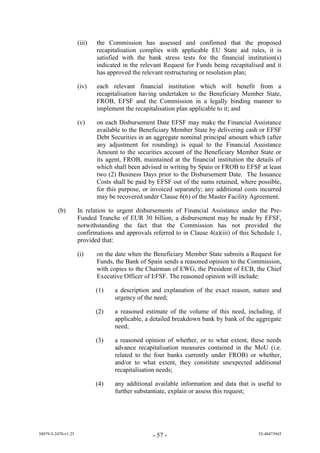 (iii)   the Commission has assessed and confirmed that the proposed
                             recapitalisation complies with applicable EU State aid rules, it is
                             satisfied with the bank stress tests for the financial institution(s)
                             indicated in the relevant Request for Funds being recapitalised and it
                             has approved the relevant restructuring or resolution plan;

                     (iv)    each relevant financial institution which will benefit from a
                             recapitalisation having undertaken to the Beneficiary Member State,
                             FROB, EFSF and the Commission in a legally binding manner to
                             implement the recapitalisation plan applicable to it; and

                     (v)     on each Disbursement Date EFSF may make the Financial Assistance
                             available to the Beneficiary Member State by delivering cash or EFSF
                             Debt Securities in an aggregate nominal principal amount which (after
                             any adjustment for rounding) is equal to the Financial Assistance
                             Amount to the securities account of the Beneficiary Member State or
                             its agent, FROB, maintained at the financial institution the details of
                             which shall been advised in writing by Spain or FROB to EFSF at least
                             two (2) Business Days prior to the Disbursement Date. The Issuance
                             Costs shall be paid by EFSF out of the sums retained, where possible,
                             for this purpose, or invoiced separately; any additional costs incurred
                             may be recovered under Clause 6(6) of the Master Facility Agreement.

         (b)         In relation to urgent disbursements of Financial Assistance under the Pre-
                     Funded Tranche of EUR 30 billion, a disbursement may be made by EFSF,
                     notwithstanding the fact that the Commission has not provided the
                     confirmations and approvals referred to in Clause 4(a)(iii) of this Schedule 1,
                     provided that:

                     (i)     on the date when the Beneficiary Member State submits a Request for
                             Funds, the Bank of Spain sends a reasoned opinion to the Commission,
                             with copies to the Chairman of EWG, the President of ECB, the Chief
                             Executive Officer of EFSF. The reasoned opinion will include:

                             (1)   a description and explanation of the exact reason, nature and
                                   urgency of the need;

                             (2)   a reasoned estimate of the volume of this need, including, if
                                   applicable, a detailed breakdown bank by bank of the aggregate
                                   need;

                             (3)   a reasoned opinion of whether, or to what extent, these needs
                                   advance recapitalisation measures contained in the MoU (i.e.
                                   related to the four banks currently under FROB) or whether,
                                   and/or to what extent, they constitute unexpected additional
                                   recapitalisation needs;

                             (4)   any additional available information and data that is useful to
                                   further substantiate, explain or assess this request;




38079-5-2470-v1.25                                - 57 -                                   52-40473945
 