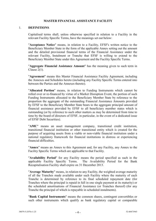 MASTER FINANCIAL ASSISTANCE FACILITY

1.       DEFINITIONS

         Capitalised terms shall, unless otherwise specified in relation to a Facility in the
         relevant Facility Specific Terms, have the meanings set out below:

         "Acceptance Notice" means, in relation to a Facility, EFSF's written notice to the
         Beneficiary Member State in the form of the applicable Annex setting out the amount
         and the detailed provisional financial terms of the Financial Assistance under the
         relevant Facility, Instalment or Tranche that EFSF is willing to extend to the
         Beneficiary Member State under this Agreement and the Facility Specific Terms.

         "Aggregate Financial Assistance Amount" has the meaning given to such term in
         Clause 2(1).

         "Agreement" means this Master Financial Assistance Facility Agreement, including
         the Annexes and Schedules hereto (including any Facility Specific Terms entered into
         between the Parties and the Annexes thereto).

         "Allocated Portion" means, in relation to Funding Instruments which cannot be
         rolled over or re-financed by virtue of a Market Disruption Event, the portion of such
         Funding Instruments allocated to the Beneficiary Member State by reference to the
         proportion the aggregate of the outstanding Financial Assistance Amounts provided
         by EFSF to the Beneficiary Member State bears to the aggregate principal amount of
         financial assistance provided by EFSF to all beneficiary member states which is
         outstanding (or by reference to such other matters as may be determined from time to
         time by the board of directors of EFSF, in particular, in the event of a dedicated issue
         of EFSF Debt Securities).

         "AMC" means an asset management company, transitional credit institution,
         transitional financial institution or other transitional entity which is created for the
         purpose of acquiring assets from a viable or non-viable financial institution under a
         national regulatory framework for financial institutions in distress or experiencing
         financial difficulties.

         "Annex" means an Annex to this Agreement and, for any Facility, any Annex to the
         Facility Specific Terms which are applicable to that Facility.

         "Availability Period" for any Facility means the period specified as such in the
         applicable Facility Specific Terms.         The Availability Period for the Bank
         Recapitalisation Facility shall expire on 31 December 2013.

         "Average Maturity" means, in relation to any Facility, the weighted average maturity
         of all the Tranches made available under such Facility where the maturity of each
         Tranche is determined by reference to its final scheduled repayment date (for
         Tranches where the principal is repaid in full in one single payment at its maturity) or
         the scheduled amortisations of Financial Assistance (or Tranches thereof) (for any
         Tranche the principal of which is repayable in scheduled instalments).

         "Bank Capital Instruments" means the common shares, contingent convertibles or
         such other instruments which qualify as bank regulatory capital or comparable


38079-5-2470-v1.25                             -4-                                     52-40473945
 