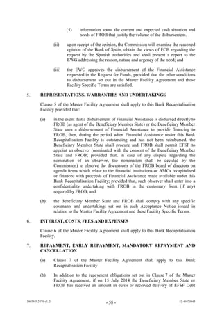 (5)   information about the current and expected cash situation and
                                   needs of FROB that justify the volume of the disbursement.

                     (ii)    upon receipt of the opinion, the Commission will examine the reasoned
                             opinion of the Bank of Spain, obtain the views of ECB regarding the
                             request by the Spanish authorities and shall present a report to the
                             EWG addressing the reason, nature and urgency of the need; and

                     (iii)   the EWG approves the disbursement of the Financial Assistance
                             requested in the Request for Funds, provided that the other conditions
                             to disbursement set out in the Master Facility Agreement and these
                             Facility Specific Terms are satisfied.

5.       REPRESENTATIONS, WARRANTIES AND UNDERTAKINGS

         Clause 5 of the Master Facility Agreement shall apply to this Bank Recapitalisation
         Facility provided that:

         (a)         in the event that a disbursement of Financial Assistance is disbursed directly to
                     FROB (as agent of the Beneficiary Member State) or the Beneficiary Member
                     State uses a disbursement of Financial Assistance to provide financing to
                     FROB, then, during the period when Financial Assistance under this Bank
                     Recapitalisation Facility is outstanding and has not been reimbursed, the
                     Beneficiary Member State shall procure and FROB shall permit EFSF to
                     appoint an observer (nominated with the consent of the Beneficiary Member
                     State and FROB; provided that, in case of any dispute regarding the
                     nomination of an observer, the nomination shall be decided by the
                     Commission) to observe the discussions of the FROB board of directors on
                     agenda items which relate to the financial institutions or AMCs recapitalised
                     or financed with proceeds of Financial Assistance made available under this
                     Bank Recapitalisation Facility; provided that, such observer shall enter into a
                     confidentiality undertaking with FROB in the customary form (if any)
                     required by FROB; and

         (b)         the Beneficiary Member State and FROB shall comply with any specific
                     covenants and undertakings set out in each Acceptance Notice issued in
                     relation to the Master Facility Agreement and these Facility Specific Terms.

6.       INTEREST, COSTS, FEES AND EXPENSES

         Clause 6 of the Master Facility Agreement shall apply to this Bank Recapitalisation
         Facility.

7.       REPAYMENT, EARLY REPAYMENT, MANDATORY REPAYMENT AND
         CANCELLATION

         (a)         Clause 7 of the Master Facility Agreement shall apply to this Bank
                     Recapitalisation Facility

         (b)         In addition to the repayment obligations set out in Clause 7 of the Master
                     Facility Agreement, if on 15 July 2014 the Beneficiary Member State or
                     FROB has received an amount in euros or received delivery of EFSF Debt


38079-5-2470-v1.25                                - 58 -                                    52-40473945
 