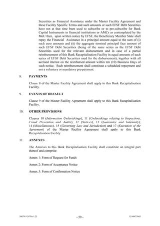 Securities as Financial Assistance under the Master Facility Agreement and
                     these Facility Specific Terms and such amounts or such EFSF Debt Securities
                     have not at that time been used to subscribe or to pre-subscribe for Bank
                     Capital Instruments in financial institutions or AMCs as contemplated by the
                     MoU then, upon written notice by EFSF, the Beneficiary Member State shall
                     repay the Financial Assistance in a principal amount equal to the sum of (i)
                     such euro amounts and (ii) the aggregate nominal principal face amount of
                     such EFSF Debt Securities (being of the same series as the EFSF Debt
                     Securities used for the relevant disbursement and in case of a partial
                     reimbursement of this Bank Recapitalisation Facility in equal amounts of each
                     series of EFSF Debt Securities used for the disbursement), together with all
                     accrued interest on the reimbursed amount within ten (10) Business Days of
                     such notice. Such reimbursement shall constitute a scheduled repayment and
                     not a voluntary or mandatory pre-payment.

8.       PAYMENTS

         Clause 8 of the Master Facility Agreement shall apply to this Bank Recapitalisation
         Facility.

9.       EVENTS OF DEFAULT

         Clause 9 of the Master Facility Agreement shall apply to this Bank Recapitalisation
         Facility.

10.      OTHER PROVISIONS

         Clauses 10 (Information Undertakings), 11 (Undertakings relating to Inspections,
         Fraud Prevention and Audits), 12 (Notices), 13 (Guarantee and Indemnity),
         14 (Miscellaneous), 15 (Governing Law and Jurisdiction) and 17 (Execution of the
         Agreement) of the Master Facility Agreement shall apply to this Bank
         Recapitalisation Facility.

11.      ANNEXES

         The Annexes to this Bank Recapitalisation Facility shall constitute an integral part
         thereof and comprise:

         Annex 1: Form of Request for Funds

         Annex 2: Form of Acceptance Notice

         Annex 3: Form of Confirmation Notice




38079-5-2470-v1.25                               - 59 -                                  52-40473945
 