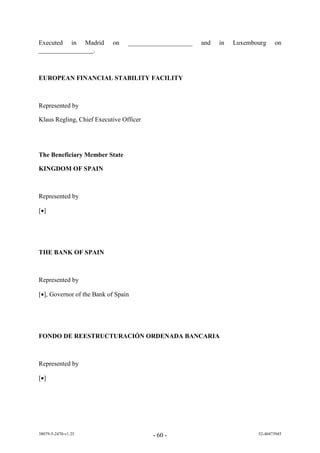 Executed in Madrid         on    ____________________   and   in   Luxembourg    on
_________________.



EUROPEAN FINANCIAL STABILITY FACILITY



Represented by

Klaus Regling, Chief Executive Officer




The Beneficiary Member State

KINGDOM OF SPAIN



Represented by

[]




THE BANK OF SPAIN



Represented by

[], Governor of the Bank of Spain




FONDO DE REESTRUCTURACIÓN ORDENADA BANCARIA



Represented by

[]




38079-5-2470-v1.25                       - 60 -                           52-40473945
 