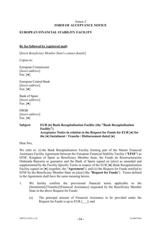 Annex 2
                               FORM OF ACCEPTANCE NOTICE

EUROPEAN FINANCIAL STABILITY FACILITY



By fax followed by registered mail:

[Insert Beneficiary Member State's contact details]

Copies to:

European Commission
[Insert address]
Fa : [●]

European Central Bank
[Insert address]
Fa : [●]

Bank of Spain
[Insert address]
Fa : [●]

FROB
[Insert address]
Fa : [●]

Subject:             EUR [●] Bank Recapitalisation Facility (the "Bank Recapitalisation
                     Facility")
                     Acceptance Notice in relation to the Request for Funds for EUR [●] for
                     the [●] Instalment / Tranche / Disbursement dated [●]

Dear Sirs,

We refer to: (i) the Bank Recapitalisation Facility forming part of the Master Financial
Assistance Facility Agreement between the European Financial Stability Facility ("EFSF") as
EFSF, Kingdom of Spain as Beneficiary Member State, the Fondo de Reestructuración
Ordenada Bancaria as guarantor and the Bank of Spain signed on [date] as amended and
supplemented by the Facility Specific Terms in respect of the EUR [●] Bank Recapitalisation
Facility signed on [●] (together, the "Agreement"); and (ii) the Request for Funds notified to
EFSF by the Beneficiary Member State on [date] (the "Request for Funds"). Terms defined
in the Agreement shall have the same meaning herein.

1.       We hereby confirm the provisional financial terms applicable to the
         [Instalment]/[Tranche]/[Financial Assistance] requested by the Beneficiary Member
         State in the above Request for Funds:

         (a)         The principal amount of Financial Assistance to be provided under the
                     Request for Funds is up to EUR [___]; and




38079-5-2470-v1.25                             - 64 -                                52-40473945
 