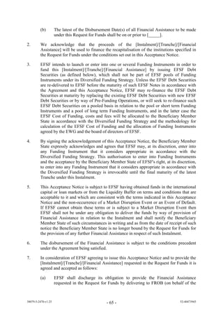 (b)         The latest of the Disbursement Date(s) of all Financial Assistance to be made
                     under this Request for Funds shall be on or prior to [_____].

2.       We acknowledge that the proceeds of the [Instalment]/[Tranche]/[Financial
         Assistance] will be used to finance the recapitalisation of the institutions specified in
         the Request for Funds under the conditions set out in this Acceptance Notice.

3.       EFSF intends to launch or enter into one or several Funding Instruments in order to
         fund this [Instalment]/[Tranche]/[Financial Assistance] by issuing EFSF Debt
         Securities (as defined below), which shall not be part of EFSF pools of Funding
         Instruments under its Diversified Funding Strategy. Unless the EFSF Debt Securities
         are re-delivered to EFSF before the maturity of such EFSF Notes in accordance with
         the Agreement and this Acceptance Notice, EFSF may re-finance the EFSF Debt
         Securities at maturity by replacing the existing EFSF Debt Securities with new EFSF
         Debt Securities or by way of Pre-Funding Operations, or will seek to re-finance such
         EFSF Debt Securities on a pooled basis in relation to the pool or short term Funding
         Instruments and a pool of long term Funding Instruments, and in the latter case the
         EFSF Cost of Funding, costs and fees will be allocated to the Beneficiary Member
         State in accordance with the Diversified Funding Strategy and the methodology for
         calculation of the EFSF Cost of Funding and the allocation of Funding Instruments
         agreed by the EWG and the board of directors of EFSF.

4.       By signing the acknowledgement of this Acceptance Notice, the Beneficiary Member
         State expressly acknowledges and agrees that EFSF may, at its discretion, enter into
         any Funding Instrument that it considers appropriate in accordance with the
         Diversified Funding Strategy. This authorisation to enter into Funding Instruments
         and the acceptance by the Beneficiary Member State of EFSF's right, at its discretion,
         to enter into any Funding Instrument that it considers appropriate in accordance with
         the Diversified Funding Strategy is irrevocable until the final maturity of the latest
         Tranche under this Instalment.

5.       This Acceptance Notice is subject to EFSF having obtained funds in the international
         capital or loan markets or from the Liquidity Buffer on terms and conditions that are
         acceptable to it and which are consistent with the terms indicated in this Acceptance
         Notice and the non-occurrence of a Market Disruption Event or an Event of Default.
         If EFSF cannot obtain these terms or is subject to a Market Disruption Event then
         EFSF shall not be under any obligation to deliver the funds by way of provision of
         Financial Assistance in relation to the Instalment and shall notify the Beneficiary
         Member State of such circumstances in writing and as from the date of receipt of such
         notice the Beneficiary Member State is no longer bound by the Request for Funds for
         the provision of any further Financial Assistance in respect of such Instalment.

6.       The disbursement of the Financial Assistance is subject to the conditions precedent
         under the Agreement being satisfied.

7.       In consideration of EFSF agreeing to issue this Acceptance Notice and to provide the
         [Instalment]/[Tranche]/[Financial Assistance] requested in the Request for Funds it is
         agreed and accepted as follows:

         (a)         EFSF shall discharge its obligation to provide the Financial Assistance
                     requested in the Request for Funds by delivering to FROB (on behalf of the



38079-5-2470-v1.25                               - 65 -                                  52-40473945
 