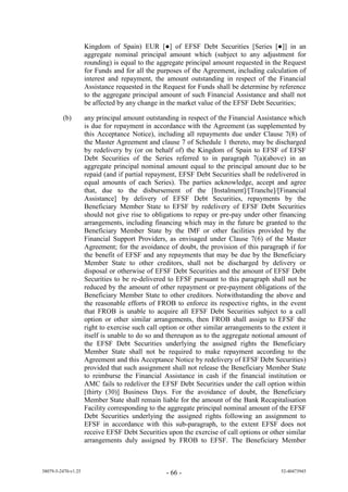 Kingdom of Spain) EUR [●] f EFSF ebt Securities [Series [●]] in an
                     aggregate nominal principal amount which (subject to any adjustment for
                     rounding) is equal to the aggregate principal amount requested in the Request
                     for Funds and for all the purposes of the Agreement, including calculation of
                     interest and repayment, the amount outstanding in respect of the Financial
                     Assistance requested in the Request for Funds shall be determine by reference
                     to the aggregate principal amount of such Financial Assistance and shall not
                     be affected by any change in the market value of the EFSF Debt Securities;

         (b)         any principal amount outstanding in respect of the Financial Assistance which
                     is due for repayment in accordance with the Agreement (as supplemented by
                     this Acceptance Notice), including all repayments due under Clause 7(8) of
                     the Master Agreement and clause 7 of Schedule 1 thereto, may be discharged
                     by redelivery by (or on behalf of) the Kingdom of Spain to EFSF of EFSF
                     Debt Securities of the Series referred to in paragraph 7(a)(above) in an
                     aggregate principal nominal amount equal to the principal amount due to be
                     repaid (and if partial repayment, EFSF Debt Securities shall be redelivered in
                     equal amounts of each Series). The parties acknowledge, accept and agree
                     that, due to the disbursement of the [Instalment]/[Tranche]/[Financial
                     Assistance] by delivery of EFSF Debt Securities, repayments by the
                     Beneficiary Member State to EFSF by redelivery of EFSF Debt Securities
                     should not give rise to obligations to repay or pre-pay under other financing
                     arrangements, including financing which may in the future be granted to the
                     Beneficiary Member State by the IMF or other facilities provided by the
                     Financial Support Providers, as envisaged under Clause 7(6) of the Master
                     Agreement; for the avoidance of doubt, the provision of this paragraph if for
                     the benefit of EFSF and any repayments that may be due by the Beneficiary
                     Member State to other creditors, shall not be discharged by delivery or
                     disposal or otherwise of EFSF Debt Securities and the amount of EFSF Debt
                     Securities to be re-delivered to EFSF pursuant to this paragraph shall not be
                     reduced by the amount of other repayment or pre-payment obligations of the
                     Beneficiary Member State to other creditors. Notwithstanding the above and
                     the reasonable efforts of FROB to enforce its respective rights, in the event
                     that FROB is unable to acquire all EFSF Debt Securities subject to a call
                     option or other similar arrangements, then FROB shall assign to EFSF the
                     right to exercise such call option or other similar arrangements to the extent it
                     itself is unable to do so and thereupon as to the aggregate notional amount of
                     the EFSF Debt Securities underlying the assigned rights the Beneficiary
                     Member State shall not be required to make repayment according to the
                     Agreement and this Acceptance Notice by redelivery of EFSF Debt Securities)
                     provided that such assignment shall not release the Beneficiary Member State
                     to reimburse the Financial Assistance in cash if the financial institution or
                     AMC fails to redeliver the EFSF Debt Securities under the call option within
                     [thirty (30)] Business Days. For the avoidance of doubt, the Beneficiary
                     Member State shall remain liable for the amount of the Bank Recapitalisation
                     Facility corresponding to the aggregate principal nominal amount of the EFSF
                     Debt Securities underlying the assigned rights following an assignment to
                     EFSF in accordance with this sub-paragraph, to the extent EFSF does not
                     receive EFSF Debt Securities upon the exercise of call options or other similar
                     arrangements duly assigned by FROB to EFSF. The Beneficiary Member



38079-5-2470-v1.25                                - 66 -                                    52-40473945
 