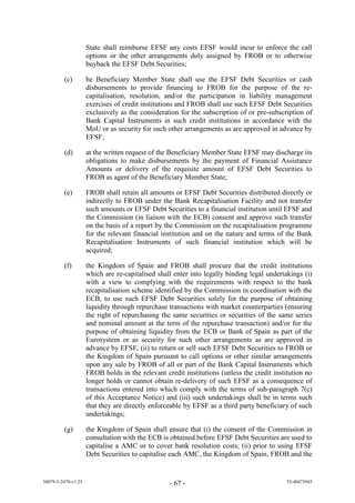 State shall reimburse EFSF any costs EFSF would incur to enforce the call
                     options or the other arrangements duly assigned by FROB or to otherwise
                     buyback the EFSF Debt Securities;

         (c)         he Beneficiary Member State shall use the EFSF Debt Securities or cash
                     disbursements to provide financing to FROB for the purpose of the re-
                     capitalisation, resolution, and/or the participation in liability management
                     exercises of credit institutions and FROB shall use such EFSF Debt Securities
                     exclusively as the consideration for the subscription of or pre-subscription of
                     Bank Capital Instruments in such credit institutions in accordance with the
                     MoU or as security for such other arrangements as are approved in advance by
                     EFSF;

         (d)         at the written request of the Beneficiary Member State EFSF may discharge its
                     obligations to make disbursements by the payment of Financial Assistance
                     Amounts or delivery of the requisite amount of EFSF Debt Securities to
                     FROB as agent of the Beneficiary Member State;

         (e)         FROB shall retain all amounts or EFSF Debt Securities distributed directly or
                     indirectly to FROB under the Bank Recapitalisation Facility and not transfer
                     such amounts or EFSF Debt Securities to a financial institution until EFSF and
                     the Commission (in liaison with the ECB) consent and approve such transfer
                     on the basis of a report by the Commission on the recapitalisation programme
                     for the relevant financial institution and on the nature and terms of the Bank
                     Recapitalisation Instruments of such financial institution which will be
                     acquired;

         (f)         the Kingdom of Spain and FROB shall procure that the credit institutions
                     which are re-capitalised shall enter into legally binding legal undertakings (i)
                     with a view to complying with the requirements with respect to the bank
                     recapitalisation scheme identified by the Commission in coordination with the
                     ECB, to use such EFSF Debt Securities solely for the purpose of obtaining
                     liquidity through repurchase transactions with market counterparties (ensuring
                     the right of repurchasing the same securities or securities of the same series
                     and nominal amount at the term of the repurchase transaction) and/or for the
                     purpose of obtaining liquidity from the ECB or Bank of Spain as part of the
                     Eurosystem or as security for such other arrangements as are approved in
                     advance by EFSF, (ii) to return or sell such EFSF Debt Securities to FROB or
                     the Kingdom of Spain pursuant to call options or other similar arrangements
                     upon any sale by FROB of all or part of the Bank Capital Instruments which
                     FROB holds in the relevant credit institutions (unless the credit institution no
                     longer holds or cannot obtain re-delivery of such EFSF as a consequence of
                     transactions entered into which comply with the terms of sub-paragraph 7(c)
                     of this Acceptance Notice) and (iii) such undertakings shall be in terms such
                     that they are directly enforceable by EFSF as a third party beneficiary of such
                     undertakings;

         (g)         the Kingdom of Spain shall ensure that (i) the consent of the Commission in
                     consultation with the ECB is obtained before EFSF Debt Securities are used to
                     capitalise a AMC or to cover bank resolution costs; (ii) prior to using EFSF
                     Debt Securities to capitalise each AMC, the Kingdom of Spain, FROB and the


38079-5-2470-v1.25                                - 67 -                                   52-40473945
 