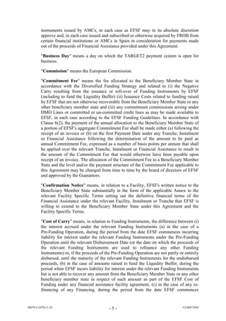 instruments issued by AMCs, in each case as EFSF may in its absolute discretion
         approve and, in each case issued and subscribed or otherwise acquired by FROB from
         certain financial institutions or AMCs in Spain in consideration for payments made
         out of the proceeds of Financial Assistance provided under this Agreement.

         "Business Day" means a day on which the TARGET2 payment system is open for
         business.

         "Commission" means the European Commission.

         "Commitment Fee" means the fee allocated to the Beneficiary Member State in
         accordance with the Diversified Funding Strategy and related to (i) the Negative
         Carry resulting from the issuance or roll-over of Funding Instruments by EFSF
         (including to fund the Liquidity Buffer) (ii) Issuance Costs related to funding raised
         by EFSF that are not otherwise recoverable from the Beneficiary Member State or any
         other beneficiary member state and (iii) any commitment commissions arising under
         DMO Lines or committed or un-committed credit lines as may be made available to
         EFSF, in each case according to the EFSF Funding Guidelines. In accordance with
         Clause 6(2), the payment of the annual allocation to the Beneficiary Member State of
         a portion of EFSF's aggregate Commitment Fee shall be made either (a) following the
         receipt of an invoice or (b) on the first Payment Date under any Tranche, Instalment
         or Financial Assistance following the determination of the amount to be paid as
         annual Commitment Fee, expressed as a number of basis points per annum that shall
         be applied over the relevant Tranche, Instalment or Financial Assistance to result in
         the amount of the Commitment Fee that would otherwise have been payable upon
         receipt of an invoice. The allocation of the Commitment Fee to a Beneficiary Member
         State and the level and/or the payment structure of the Commitment Fee applicable to
         this Agreement may be changed from time to time by the board of directors of EFSF
         and approved by the Guarantors.

         "Confirmation Notice" means, in relation to a Facility, EFSF's written notice to the
         Beneficiary Member State substantially in the form of the applicable Annex to the
         relevant Facility Specific Terms setting out the definitive financial terms of the
         Financial Assistance under the relevant Facility, Instalment or Tranche that EFSF is
         willing to extend to the Beneficiary Member State under this Agreement and the
         Facility Specific Terms.

         "Cost of Carry" means, in relation to Funding Instruments, the difference between (i)
         the interest accrued under the relevant Funding Instruments (a) in the case of a
         Pre-Funding Operation, during the period from the date EFSF commences incurring
         liability for interest under the relevant Funding Instruments under the Pre-Funding
         Operation until the relevant Disbursement Date (or the date on which the proceeds of
         the relevant Funding Instruments are used to refinance any other Funding
         Instruments) or, if the proceeds of the Pre-Funding Operation are not partly or entirely
         disbursed, until the maturity of the relevant Funding Instruments for the undisbursed
         proceeds, (b) in the case of amounts raised to fund the Liquidity Buffer, during the
         period when EFSF incurs liability for interest under the relevant Funding Instruments
         but is not able to recover any amount from the Beneficiary Member State or any other
         beneficiary member state in respect of such amount as part of the EFSF Cost of
         Funding under any financial assistance facility agreement, (c) in the case of any re-
         financing of any Financing, during the period from the date EFSF commences


38079-5-2470-v1.25                             -5-                                     52-40473945
 