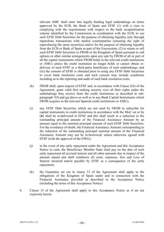 relevant AMC shall enter into legally binding legal undertakings on terms
                     approved by the ECB, the Bank of Spain and EFSF (1) with a view to
                     complying with the requirements with respect to the bank recapitalisation
                     scheme identified by the Commission in coordination with the ECB, to use
                     such EFSF Debt Securities for the purpose of obtaining liquidity only through
                     repurchase transactions with market counterparties (ensuring the right of
                     repurchasing the same securities) and/or for the purpose of obtaining liquidity
                     from the ECB or Bank of Spain as part of the Eurosystem, (2) to return or sell
                     such EFSF Debt Securities to FROB or the Kingdom of Spain pursuant to call
                     options or other similar arrangements upon any sale by FROB of all or part of
                     all the capital instruments which FROB holds in the relevant credit institutions
                     or AMCs unless the credit institution no longer holds or cannot obtain re-
                     delivery of such EFSF as a third party beneficiary of such undertakings; and
                     (iii) the consent of EFSF is obtained prior to using any EFSF Debt Securities
                     to cover bank resolution costs and such consent may include conditions
                     including as to the reporting and audit of such bank resolution costs;

         (h)         FROB shall, upon request of EFSF and, in accordance with Clause 5(4) of the
                     Agreement, grant valid first ranking security over all their rights under the
                     undertakings they receive from the credit institutions as described in sub-
                     paragraph 7(f) and (g) above as well as in any Bank Capital Instruments which
                     FROB acquires in the relevant Spanish credit institutions or AMCs;

         (i)         any EFSF Debt Securities which are not used by FROB to subscribe for
                     capital instruments in credit institutions in accordance with the MoU on or by
                     [●] sha be re-delivered to EFSF and this shall result in a reduction in the
                     outstanding principal amount of the Financial Assistance Amount by an
                     amount equal to the nominal principal amount of such EFSF Debt Securities.
                     For the avoidance of doubt, the Financial Assistance Amount corresponding to
                     the reduction of the outstanding principal nominal amount of the Financial
                     Assistance Amount may not be re-borrowed, unless otherwise agreed with
                     EFSF (with the approval of the EWG);

         (j)         in the event of any early repayment under the Agreement and this Acceptance
                     Notice in cash, the Beneficiary Member State shall pay on the date of such
                     early repayment all accrued interest and all other amounts due in respect of the
                     amount repaid and shall reimburse all costs, expenses, fees and Loss of
                     Interest incurred and/or payable by EFSF as a consequence of the early
                     repayment;

         (k)         the Guarantee set out in clause 13 of the Agreement shall apply to the
                     obligations of the Kingdom of Spain under and in connection with the
                     Financial Assistance provided as described in the Acceptance Notice
                     (including the terms of this Acceptance Notice).

8.       Clause 15 of the Agreement shall apply to this Acceptance Notice as if set out
         expressly herein.




38079-5-2470-v1.25                                - 68 -                                   52-40473945
 