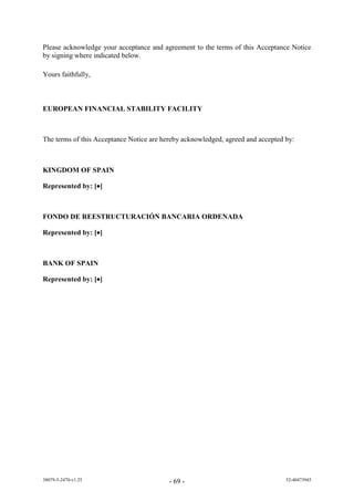 Please acknowledge your acceptance and agreement to the terms of this Acceptance Notice
by signing where indicated below.

Yours faithfully,



EUROPEAN FINANCIAL STABILITY FACILITY



The terms of this Acceptance Notice are hereby acknowledged, agreed and accepted by:



KINGDOM OF SPAIN

Represented by: []



FONDO DE REESTRUCTURACIÓN BANCARIA ORDENADA

Represented by: []



BANK OF SPAIN

Represented by: []




38079-5-2470-v1.25                        - 69 -                                 52-40473945
 