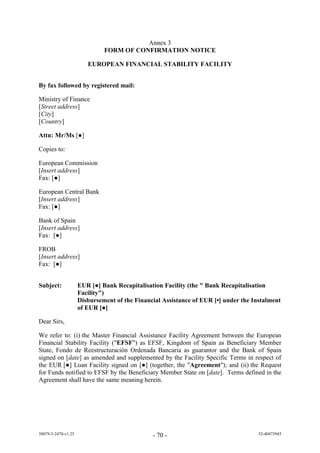 Annex 3
                              FORM OF CONFIRMATION NOTICE

                        EUROPEAN FINANCIAL STABILITY FACILITY


By fax followed by registered mail:

Ministry of Finance
[Street address]
[City]
[Country]

Attn: Mr/Ms [●]

Copies to:

European Commission
[Insert address]
Fa : [●]

European Central Bank
[Insert address]
Fa : [●]

Bank of Spain
[Insert address]
Fa : [●]

FROB
[Insert address]
Fa : [●]


Subject:             EUR [●] Bank Recapitalisation Facility (the " Bank Recapitalisation
                     Facility")
                     Disbursement of the Financial Assistance of EUR [•] under the Instalment
                     of EUR [●]

Dear Sirs,

We refer to: (i) the Master Financial Assistance Facility Agreement between the European
Financial Stability Facility ("EFSF") as EFSF, Kingdom of Spain as Beneficiary Member
State, Fondo de Reestructuración Ordenada Bancaria as guarantor and the Bank of Spain
signed on [date] as amended and supplemented by the Facility Specific Terms in respect of
the EUR [●] Loan Facility signed on [●] (together, the "Agreement"); and (ii) the Request
for Funds notified to EFSF by the Beneficiary Member State on [date]. Terms defined in the
Agreement shall have the same meaning herein.




38079-5-2470-v1.25                             - 70 -                                52-40473945
 