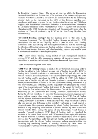 the Beneficiary Member State. The period of time on which the Disincentive
         Payment is based will run from the date of the provision of the most recently provided
         Financial Assistance Amount to the date of the communication to the Beneficiary
         Member State by the Eurogroup or the EWG of the decision regarding non-
         compliance which stops or would (as may be determined in writing by EFSF) have
         stopped a new disbursement of financial assistance. In accordance with Clause 6(10),
         the Disincentive Payment will be refunded in full by EFSF, together with any interest
         (if any) earned by EFSF from the investment of such Disincentive Payment when the
         provision of Financial Assistance by EFSF to the Beneficiary Member State
         recommence(s).

         "Diversified Funding Strategy" has the meaning given to that term in the
         Framework Agreement. The Diversified Funding Strategy as adopted by EFSF
         contemplates the use of the Liquidity Buffer, a pool of short term Funding
         Instruments and a pool of long term Funding Instruments and that the methodology
         for allocation of Funding Instruments, funding and other costs and expenses between
         the Beneficiary Member State and each other beneficiary member state shall be made
         in accordance with the EFSF Funding Guidelines.

         "DMO Lines" means treasury, money market or cash management operations
         between EFSF and the debt management agencies of euro-area Member States
         entered into in accordance with Article (5)(5) of the Framework Agreement.

         "ECB" means the European Central Bank.

         "EFSF Cost of Funding" means, in relation to any Financial Assistance under a
         Facility, the effective (after hedging) average cost of funding incurred by EFSF in
         funding such Financial Assistance as determined by EFSF and allocated to the
         relevant Financial Assistance pursuant to the Diversified Funding Strategy. The EFSF
         Cost of Funding shall be calculated by EFSF by adding (i) EFSF's (after hedging)
         average cost of funding the relevant Financial Assistance, expressed as a rate per
         annum; for the avoidance of doubt, in the case of discount Funding Instruments (e.g.
         zero-coupon notes), cost of funding shall be calculated with reference to the nominal
         value of the relevant discount Funding Instrument, (ii) the annual Service Fee (with
         effect from the first anniversary of the Disbursement Date of the relevant Financial
         Assistance), (iii) the Commitment Fee (iv) any Guarantee Commission Fee accrued
         during the relevant period and (v) any other financing costs, margin, negative carry,
         losses, hedging costs or other costs, fees or expenses. Such EFSF Cost of Funding
         shall be adjusted to eliminate the effect of rounding in the calculation of interest on
         Funding Instruments in the form of bonds or notes with a fixed denomination and to
         take into account any difference in the periods by reference to which interest is
         calculated under this Agreement and under the related Funding Instruments and the
         proceeds of any temporary re-investment of interest receipts by EFSF when such
         interest periods differ. During the period of any Financing(s) which finance a
         particular Financial Assistance, EFSF Cost of Funding shall be calculated by
         reference to the cost of funds incurred by EFSF under the Financing(s) which finance
         the relevant Financial Assistance, adjusted as may be necessary to cover the period
         between the Payment Dates under the relevant Facility and interest and principal
         payment dates under the relevant Funding Instruments and any potential residual cost
         (including any continuing interest to maturity) incurred by EFSF under the
         Financing(s) EFSF entered into to finance the relevant Financial Assistance.


38079-5-2470-v1.25                            -7-                                      52-40473945
 